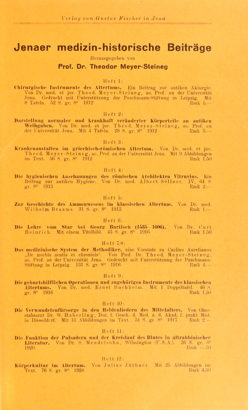 Jenaer medizin-historische Beiträge Herausgegeben von Prof. Dr. Theodor Meyer-Steineg Heft 1: Chirurgische Instrumente des Altertums. Hin Beitrag zur antiken Akiurgie. Von Dr. med. et jur. Theod. Meyer-Steineg, ao. Prof, an der Universität .lena. Gedruckt mit Unterstützung der Puschmann-Stiftung in Leipzig. Mit 8 Tafeln. 52 S. gr. 8 1912 Bmk 5.— Heft 2: Darstellung normaler und krankhaft veränderter Körperteile an antiken Weihgaben. Von Dr. med. et jur. Theod. Meyer-Steineg, ao. Prof, an der Universität Jena. Mit 4 Tafeln. 28 S. gr. 8 1912 Bmk 3.— Heft 3: Krankenanstalten im griechisch-römischen Altertum. Von Dr. med. et jur. Theod. Meyer-Steineg, ao. Prof, an der Universität Jena. Mit 9 Abbildungen im Text. 56 S. gr. 8° 1912 Bmk 1.50 Heft 4: Die hygienischen Anschauungen des römischen Architekten Vitruvius. Ein Beitrag zur antiken Hygiene. Von Dr. med. Albert Sol ln er. IV, 64 S gr. 8° 1913 Bmk 2.— Heft 5: Zur Geschichte des Ammenwesens im klassischen Altertum. Von Dr. med. Wilhelm Braams. 31 S. gr. 8° 1913 Bmk 1.— Heft 6: Die Lehre vom Star hei Georg Bartisch (1535—1606). Von Dr. Gurt Heinrich. Mit einem Titelbild. 43 S. gr. 8° 1916 Bmk 1.50 Heft 7,8: Das medizinische System der Methodiker, eine Vorstufe zu G’aelius Aurelianus „De morbis acutis et chronicis“. Von Prof. Di-. Theod. Meyer-Steineg, ao. Prof, an der Universität Jena. Gedruckt mit Unterstützung der Puschmann- Stiftung in Leipzig. 131 S. gr. 8° 1916 Bmk 4.— Heft 9: Die geburtshilflichen Operationen und zugehörigen Instrumente des klassischen Altertums. Von Dr. med. Ernst Buchheim. Mit 1 Doppeltafel. 46 S. gr. 8 1916 Bmk 1.50 Heft 10: Die Verwundetenfürsorge in den Heldenliedern des Mittelalters. Von Ober¬ stabsarzt Dr. W. Haberling, Doz. f. Gesell, d. Med. a. d. Akad. f. prakt. Med. in Düsseldorf. Mit 13 Abbildungen im Text. 51 S. gr. 8 1917 Bmk 2.— Heft 11 : Die Funktion der Pulsadern und der Kreislauf des Blutes in altrabbinischer Literatur. Von Dr. S. Mendelsohn. Wilmington (U.S. A.). 26 S. gr. 8° 1920 Bmk —.50 Heft 12: Körperkultur im Altertum. Von Julius Jüthner. Text. 76 S. gr. 8° 1928 Mil 25 Allbildungen im Bmk 4.50