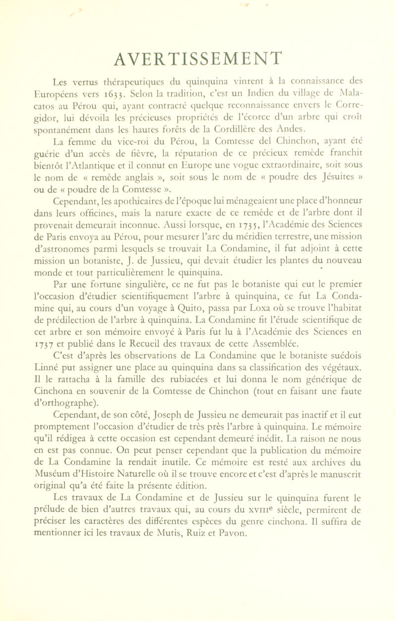 AVERTISSEMENT Les vertus thérapeutiques du quinquina vinrent à la connaissance des Européens vers 1633. Selon la tradition, c’est un Indien du village de Mala- catos au Pérou qui, ayant contracté quelque reconnaissance envers le Corre- gidor, lui dévoila les précieuses propriétés de l’écorce d’un arbre qui croît spontanément dans les hautes forêts de la Cordillère des Andes. La femme du vice-roi du Pérou, la Comtesse del Chinchon, ayant été guérie d’un accès de lièvre, la réputation de ce précieux remède franchit bientôt l’Atlantique et il connut en Europe une vogue extraordinaire, soit sous le nom de « remède anglais », soit sous le nom de « poudre des Jésuites » ou de « poudre de la Comtesse ». Cependant, les apothicaires de l’époque lui ménageaient une place d’honneur dans leurs officines, mais la nature exacte de ce remède et de l’arbre dont il provenait demeurait inconnue. Aussi lorsque, en 1735, l’Académie des Sciences de Paris envoya au Pérou, pour mesurer l’arc du méridien terrestre, une mission d’astronomes parmi lesquels se trouvait La Condamine, il fut adjoint à cette mission un botaniste, J. de Jussieu, qui devait étudier les plantes du nouveau monde et tout particulièrement le quinquina. Par une fortune singulière, ce ne fut pas le botaniste qui eut le premier l’occasion d’étudier scientifiquement l’arbre à quinquina, ce fut La Conda¬ mine qui, au cours d’un voyage à Quito, passa par Loxa où se trouve l’habitat de prédilection de l’arbre à quinquina. La Condamine fit l’étude scientifique de cet arbre et son mémoire envoyé à Paris fut lu à l’Académie des Sciences en 1737 et publié dans le Recueil des travaux de cette Assemblée. C’est d’après les observations de La Condamine que le botaniste suédois Linné put assigner une place au quinquina dans sa classification des végétaux. Il le rattacha à la famille des rubiacées et lui donna le nom générique de Cinchona en souvenir de la Comtesse de Chinchon (tout en faisant une faute d’orthographe). Cependant, de son côté, Joseph de Jussieu ne demeurait pas inactif et il eut promptement l’occasion d’étudier de très près l’arbre à quinquina. Le mémoire qu’il rédigea à cette occasion est cependant demeuré inédit. La raison ne nous en est pas connue. On peut penser cependant que la publication du mémoire de La Condamine la rendait inutile. Ce mémoire est resté aux archives du Muséum d’Histoire Naturelle où il se trouve encore et c’est d’après le manuscrit original qu’a été faite la présente édition. Les travaux de La Condamine et de Jussieu sur le quinquina furent le prélude de bien d’autres travaux qui, au cours du xvme siècle, permirent de préciser les caractères des différentes espèces du genre cinchona. Il suffira de mentionner ici les travaux de Mutis, Ruiz et Pavon.