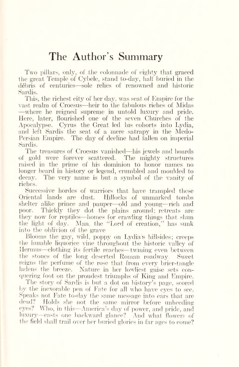 The Author’s Summary Two pillars, only, of the colonnade of eighty that graced the great Temple of Cybele, stand to-day, half buried in the d€bris of centuries—sole relics of renowned and historic Sardis. This, the richest city of her day, was seat of Empire for the vast realm of Croesus—heir to the fabulous riches of Midas —where he reigned supreme in untold luxury and pride. Here, later, flourished one of the seven Churches of the Apocalypse. Cyrus the Great led his cohorts into Lydia, and left Sardis the seat of a mere satrapy in the Medo- Persian Empire. The day of decline had fallen on imperial Sardis. The treasures of Croesus vanished—his jewels and hoards of gold were forever scattered. The mighty structures raised in the prime of his dominion to honor names no longer heard in history or legend, crumbled and moulded to decay. The very name is but a symbol of the vanity of riches. Successive hordes of warriors that have trampled these Oriental lands are dust. Hillocks of unmarked tombs shelter alike prince and pauper—old and young—rich and poor. Tliickly they dot the plains around; retreats are they now for reptiles—homes for crawling things that shun the light of day. Man, the “Lord of creation,” has sunk into the oblivion of the grave Blooms the gay, wild, poppy on Lydia's hillsides; creeps l la! humble liquorice vine throughout the historic valley of Hennas—clothing its fertile reaches—twining even between the stones of the long deserted Roman roadway Sweet reigns the perfume of the rose that from every brier-tangle ladens the breeze. Nature in her lowliest guise sets con¬ quering foot on the proudest triumphs of King and Empire. The story of Sardis is but a dot on history’s page, scored by the inexorable pen of Fate for all who have eyes to see. Speaks not Fate to-day the same message into ears that are dead? Holds she not the same mirror before unheeding eyes? Who, in this—America’s day of power, and pride, and luxury—casts one backward glance? And what flowers of the field shall trail over her buried glories in far ages to come?