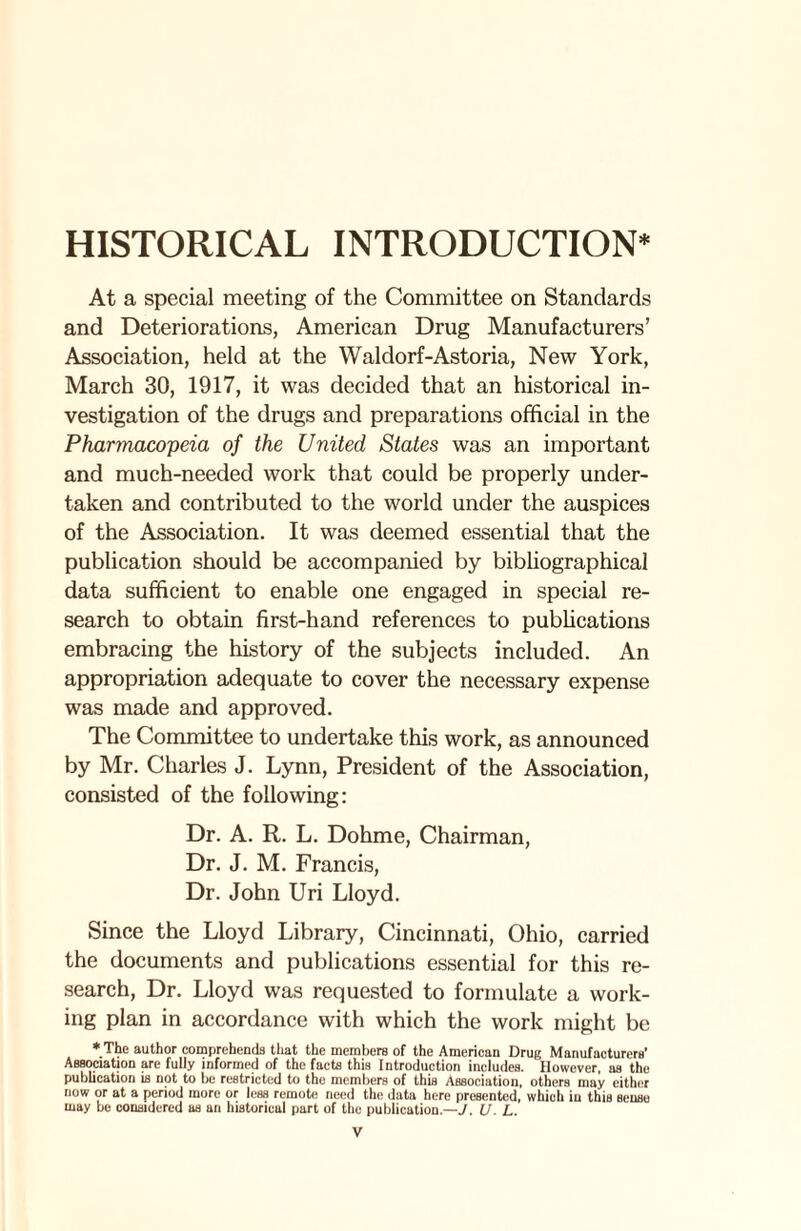 HISTORICAL INTRODUCTION* At a special meeting of the Committee on Standards and Deteriorations, American Drug Manufacturers’ Association, held at the Waldorf-Astoria, New York, March 30, 1917, it was decided that an historical in¬ vestigation of the drugs and preparations official in the Pharmacopeia of the United States was an important and much-needed work that could be properly under¬ taken and contributed to the world under the auspices of the Association. It was deemed essential that the publication should be accompanied by bibliographical data sufficient to enable one engaged in special re¬ search to obtain first-hand references to publications embracing the history of the subjects included. An appropriation adequate to cover the necessary expense was made and approved. The Committee to undertake this work, as announced by Mr. Charles J. Lynn, President of the Association, consisted of the following: Dr. A. R. L. Dohme, Chairman, Dr. J. M. Francis, Dr. John Uri Lloyd. Since the Lloyd Library, Cincinnati, Ohio, carried the documents and publications essential for this re¬ search, Dr. Lloyd was requested to formulate a work¬ ing plan in accordance with which the work might be * The author comprehends that the members of the American Drug Manufacturers’ Association are fully informed of the facts this Introduction includes. However, as the publication is not to be restricted to the members of this Association, others may either now or at a period more or less remote need the data here presented, which in this sense may be considered as an historical part of the publication.—J. U. L.