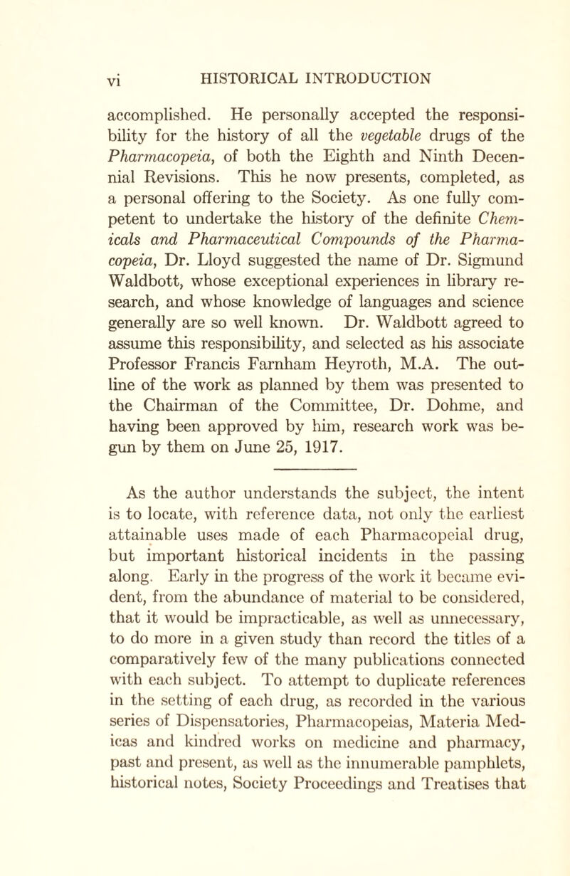 accomplished. He personally accepted the responsi¬ bility for the history of all the vegetable drugs of the Pharmacopeia, of both the Eighth and Ninth Decen¬ nial Revisions. This he now presents, completed, as a personal offering to the Society. As one fully com¬ petent to undertake the history of the definite Chem¬ icals and Pharmaceutical Compounds of the Pharma¬ copeia, Dr. Lloyd suggested the name of Dr. Sigmund Waldbott, whose exceptional experiences in library re¬ search, and whose knowledge of languages and science generally are so well known. Dr. Waldbott agreed to assume this responsibility, and selected as his associate Professor Francis Farnham Heyroth, M.A. The out¬ line of the work as planned by them was presented to the Chairman of the Committee, Dr. Dohme, and having been approved by him, research work was be¬ gun by them on June 25, 1917. As the author understands the subject, the intent is to locate, with reference data, not only the earliest attainable uses made of each Pharmacopeial drug, but important historical incidents in the passing along. Early in the progress of the work it became evi¬ dent, from the abundance of material to be considered, that it would be impracticable, as well as unnecessary, to do more in a given study than record the titles of a comparatively few of the many publications connected with each subject. To attempt to duplicate references in the setting of each drug, as recorded in the various series of Dispensatories, Pharmacopeias, Materia Med- icas and kindred works on medicine and pharmacy, past and present, as well as the innumerable pamphlets, historical notes, Society Proceedings and Treatises that