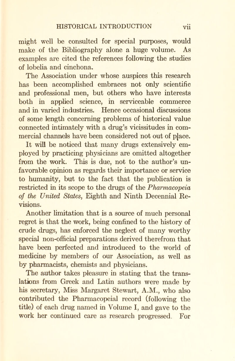 Vll might well be consulted for special purposes, would make of the Bibliography alone a huge volume. As examples are cited the references following the studies of lobelia and cinchona. The Association under whose auspices this research has been accomplished embraces not only scientific and professional men, but others who have interests both in applied science, in serviceable commerce and in varied industries. Hence occasional discussions of some length concerning problems of historical value connected intimately with a drug’s vicissitudes in com¬ mercial channels have been considered not out of pjace. It will be noticed that many drugs extensively em¬ ployed by practicing physicians are omitted altogether from the work. This is due, not to the author’s un¬ favorable opinion as regards their importance or service to humanity, but to the fact that the publication is restricted in its scope to the drugs of the Pharmacopeia of the United States, Eighth and Ninth Decennial Re¬ visions. Another limitation that is a source of much personal regret is that the work, being confined to the history of crude drugs, has enforced the neglect of many worthy special non-official preparations derived therefrom that have been perfected and introduced to the world of medicine by members of our Association, as well as by pharmacists, chemists and physicians. The author takes pleasure in stating that the trans¬ lations from Greek and Latin authors were made by his secretary, Miss Margaret Stewart, A.M., who also contributed the Phannacopcial record (following the title) of each drug named in Volume I, and gave to the work her continued care as research progressed. For