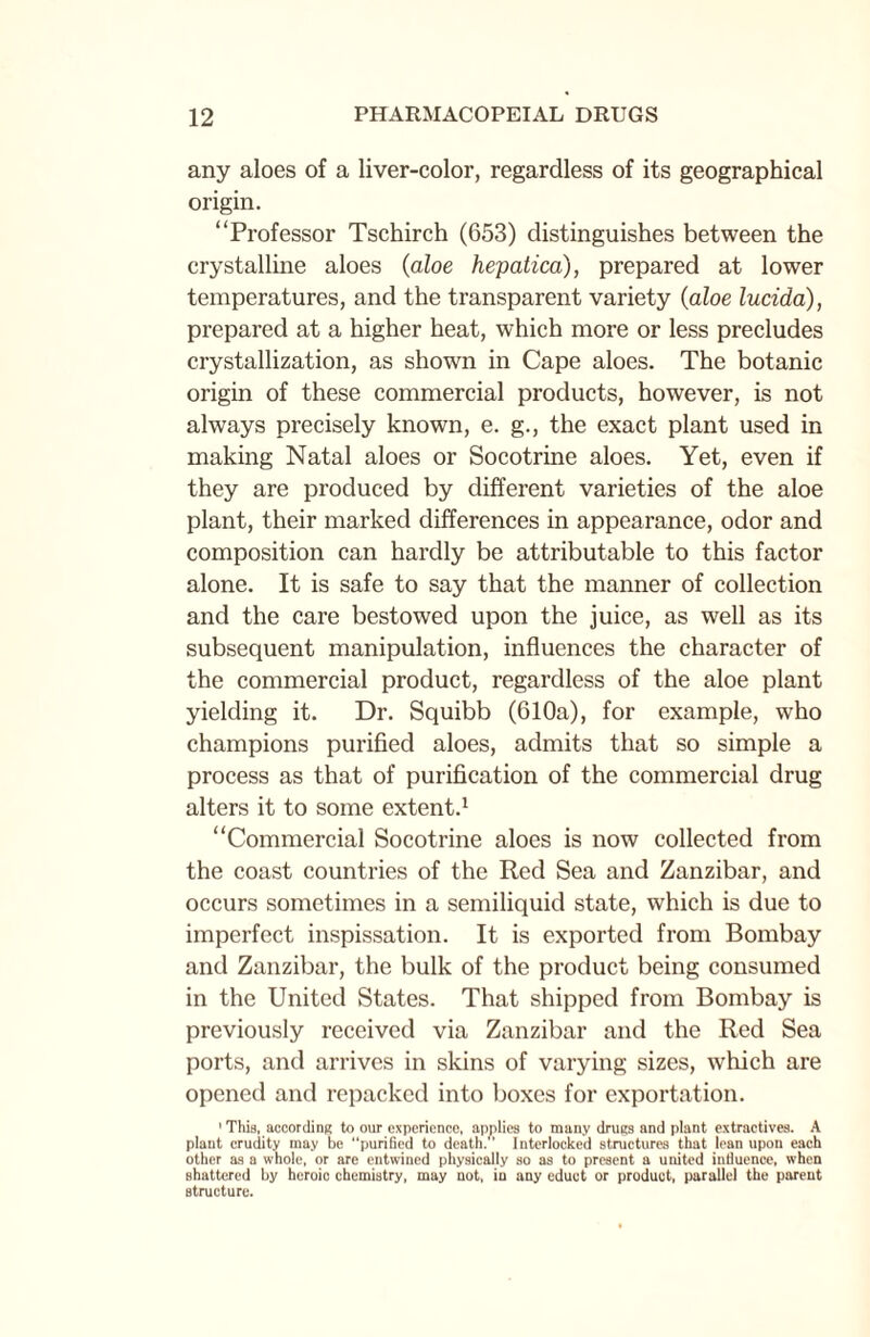 any aloes of a liver-color, regardless of its geographical origin. “Professor Tschirch (653) distinguishes between the crystalline aloes (aloe hepatica), prepared at lower temperatures, and the transparent variety (aloe lucida), prepared at a higher heat, which more or less precludes crystallization, as shown in Cape aloes. The botanic origin of these commercial products, however, is not always precisely known, e. g., the exact plant used in making Natal aloes or Socotrine aloes. Yet, even if they are produced by different varieties of the aloe plant, their marked differences in appearance, odor and composition can hardly be attributable to this factor alone. It is safe to say that the manner of collection and the care bestowed upon the juice, as well as its subsequent manipulation, influences the character of the commercial product, regardless of the aloe plant yielding it. Dr. Squibb (610a), for example, who champions purified aloes, admits that so simple a process as that of purification of the commercial drug alters it to some extent.1 “Commercial Socotrine aloes is now collected from the coast countries of the Red Sea and Zanzibar, and occurs sometimes in a semiliquid state, which is due to imperfect inspissation. It is exported from Bombay and Zanzibar, the bulk of the product being consumed in the United States. That shipped from Bombay is previously received via Zanzibar and the Red Sea ports, and arrives in skins of varying sizes, which are opened and repacked into boxes for exportation. 1 This, according to our experience, applies to many drugs and plant extractives. A plant crudity may be “purified to death. Interlocked structures that lean upon each other as a whole, or are entwined physically so as to present a united influence, when shattered by heroic chemistry, may not, in any eduet or product, parallel the parent structure.