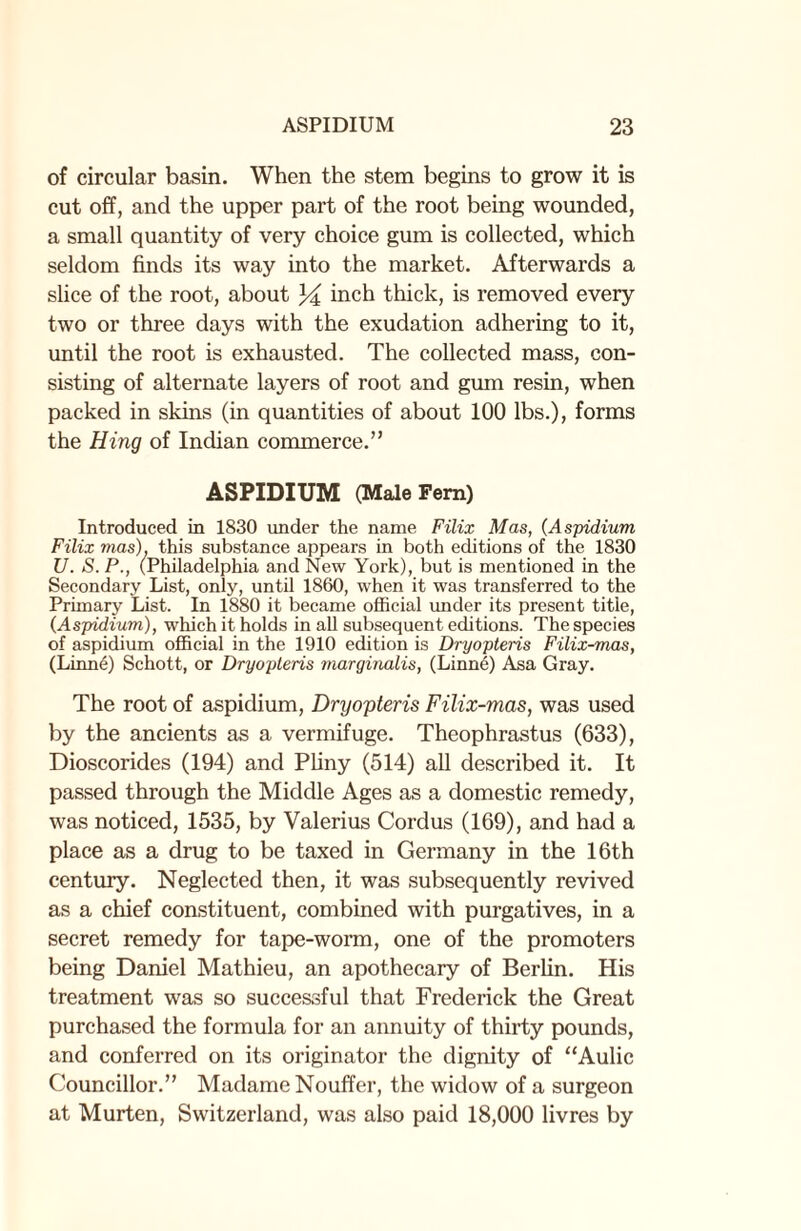 of circular basin. When the stem begins to grow it is cut off, and the upper part of the root being wounded, a small quantity of very choice gum is collected, which seldom finds its way into the market. Afterwards a slice of the root, about inch thick, is removed every two or three days with the exudation adhering to it, until the root is exhausted. The collected mass, con¬ sisting of alternate layers of root and gum resin, when packed in skins (in quantities of about 100 lbs.), forms the Hing of Indian commerce.” ASPIDIUM (Male Fern) Introduced in 1830 under the name Filix Mas, (Aspidium Filix mas), this substance appears in both editions of the 1830 17. S. P., (Philadelphia and New York), but is mentioned in the Secondary List, only, until 1860, when it was transferred to the Primary List. In 1880 it became official under its present title, (.Aspidium), which it holds in all subsequent editions. The species of aspidium official in the 1910 edition is Dryopteris Filix-mas, (Linne) Schott, or Dryopteris marginalis, (Linne) Asa Gray. The root of aspidium, Dryopteris Filix-mas, was used by the ancients as a vermifuge. Theophrastus (633), Dioscorides (194) and Pliny (514) all described it. It passed through the Middle Ages as a domestic remedy, was noticed, 1535, by Valerius Cordus (169), and had a place as a drug to be taxed in Germany in the 16th century. Neglected then, it was subsequently revived as a chief constituent, combined with purgatives, in a secret remedy for tape-worm, one of the promoters being Daniel Mathieu, an apothecary of Berlin. His treatment was so successful that Frederick the Great purchased the formula for an annuity of thirty pounds, and conferred on its originator the dignity of “Aulic Councillor.” Madame Nouffer, the widow of a surgeon at Murten, Switzerland, was also paid 18,000 livres by