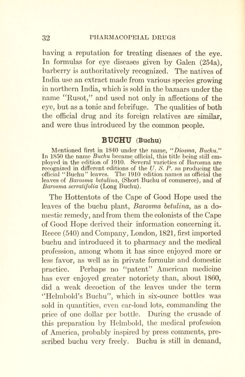 having a reputation for treating diseases of the eye. In formulas for eye diseases given by Galen (254a), barberry is authoritatively recognized. The natives of India use an extract made from various species growing in northern India, which is sold in the bazaars under the name “Rusot,” and used not only in affections of the eye, but as a tonic and febrifuge. The qualities of both the official drug and its foreign relatives are similar, and were thus introduced by the common people. BUCHTJ (Buchu) Mentioned first in 1840 under the name, “Diosma, Buchu. In 1850 the name Buchu became official, this title being still em¬ ployed in the edition of 1910. Several varieties of Barosma are recognized in different editions of the U. S. P. as producing the official “Buchu” leaves. The 1910 edition names as official the leaves of Barosma betulina, (Short Buchu of commerce), and of Barosma serratifolia (Long Buchu). The Hottentots of the Cape of Good Hope used the leaves of the buchu plant, Barosma betulina, as a do¬ mestic remedy, and from them the colonists of the Cape of Good Hope derived their information concerning it. Reece (540) and Company, London, 1821, first imported buchu and introduced it to pharmacy and the medical profession, among whom it has since enjoyed more or less favor, as well as in private formulae and domestic practice. Perhaps no patent” American medicine has ever enjoyed greater notoriety than, about 1860, did a weak decoction of the leaves under the term “Helmbold’s Buchu”, which in six-ounce bottles was sold in quantities, even car-load lots, commanding the price of one dollar per bottle. During the crusade of this preparation by Helmbold, the medical profession of America, probably inspired by press comments, pre¬ scribed buchu very freely. Buchu is still in demand,