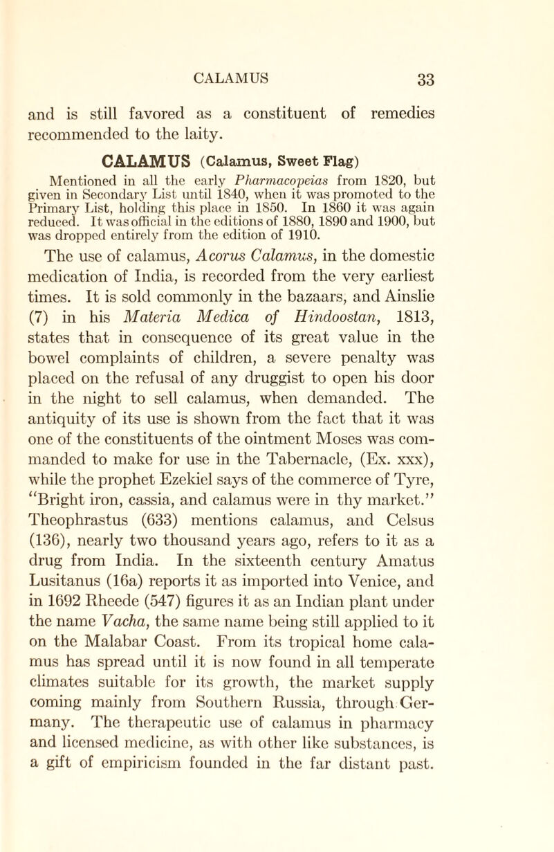 and is still favored as a constituent of remedies recommended to the laity. CALAMUS (Calamus, Sweet Flag) Mentioned in all the early Pharmacopeias from 1820, but given in Secondary List until 1840, when it was promoted to the Primary List, holding this place in 1850. In 1860 it was again reduced. It was official in the editions of 1880, 1890 and 1900, but was dropped entirely from the edition of 1910. The use of calamus, Acorus Calamus, in the domestic medication of India, is recorded from the very earliest times. It is sold commonly in the bazaars, and Ainslie (7) in his Materia Medica of Hindoostan, 1813, states that in consequence of its great value in the bowel complaints of children, a severe penalty was placed on the refusal of any druggist to open his door in the night to sell calamus, when demanded. The antiquity of its use is shown from the fact that it was one of the constituents of the ointment Moses was com¬ manded to make for use in the Tabernacle, (Ex. xxx), while the prophet Ezekiel says of the commerce of Tyre, “Bright iron, cassia, and calamus were in thy market.” Theophrastus (633) mentions calamus, and Celsus (136), nearly two thousand years ago, refers to it as a drug from India. In the sixteenth century Amatus Lusitanus (16a) reports it as imported into Venice, and in 1692 Rheede (547) figures it as an Indian plant under the name Vacha, the same name being still applied to it on the Malabar Coast. From its tropical home cala¬ mus has spread until it is now found in all temperate climates suitable for its growth, the market supply coming mainly from Southern Russia, through Ger¬ many. The therapeutic use of calamus in pharmacy and licensed medicine, as with other like substances, is a gift of empiricism founded in the far distant past.