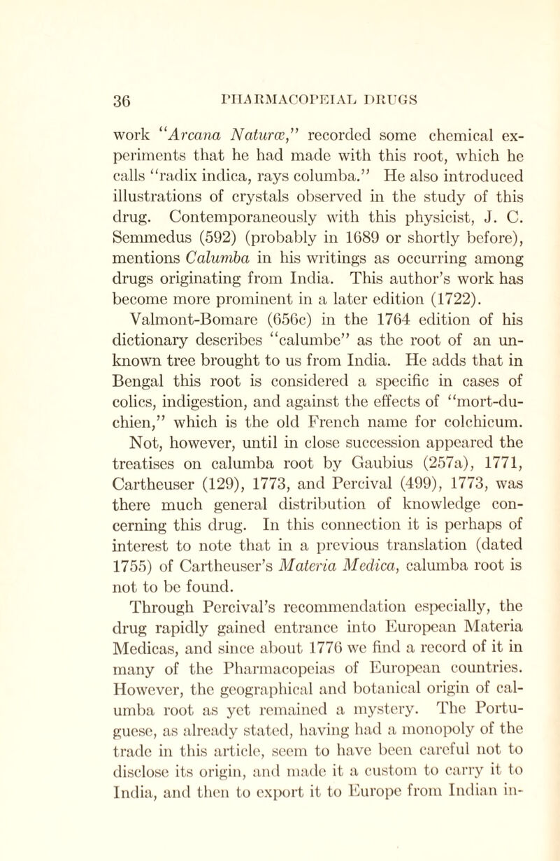 work 11 Arcana Naturce,” recorded some chemical ex¬ periments that he had made with this root, which he calls “radix indica, rays columba.” He also introduced illustrations of crystals observed in the study of this drug. Contemporaneously with this physicist, J. C. Semmedus (592) (probably in 1689 or shortly before), mentions Calumba in his writings as occurring among drugs originating from India. This author’s work has become more prominent in a later edition (1722). Valmont-Bomare (656c) in the 1764 edition of his dictionary describes “calumbe” as the root of an un¬ known tree brought to us from India. He adds that in Bengal this root is considered a specific in cases of colics, indigestion, and against the effects of “mort-du- chien,” which is the old French name for colchicum. Not, however, until in close succession appeared the treatises on calumba root by Gaubius (257a), 1771, Cartheuser (129), 1773, and Percival (499), 1773, was there much general distribution of knowledge con¬ cerning this drug. In this connection it is perhaps of interest to note that in a previous translation (dated 1755) of Cartheuser’s Materia Medica, calumba root is not to be found. Through Percival’s recommendation especially, the drug rapidly gained entrance into European Materia Medicas, and since about 1776 we find a record of it in many of the Pharmacopeias of European countries. However, the geographical and botanical origin of cal¬ umba root as yet remained a mystery. The Portu¬ guese, as already stated, having had a monopoly of the trade in this article, seem to have been careful not to disclose its origin, and made it a custom to carry it to India, and then to export it to Europe from Indian in-