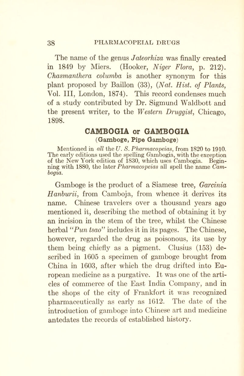 The name of the genus Jateorhiza was finally created in 1849 by Miers. (Hooker, Niger Flora, p. 212). Chasmanthera columba is another synonym for this plant proposed by Baillon (33), (Nat. Hist, of Plants, Vol. Ill, London, 1874). This record condenses much of a study contributed by Dr. Sigmund Waldbott and the present writer, to the Western Druggist, Chicago, 1898. CAMBOGIA or GAMBOGIA (Gamboge, Pipe Gamboge) Mentioned in all the U. S. Pharmacopeias, from 1820 to 1910. The early editions used the spelling Gambogia, with the exception of the New York edition of 1830, which uses Cambogia. Begin¬ ning with 1880, the later Pharmacopeias all spell the name Cam¬ bogia. Gamboge is the product of a Siamese tree, Garcinia Hanburii, from Camboja, from whence it derives its name. Chinese travelers over a thousand years ago mentioned it, describing the method of obtaining it by an incision in the stem of the tree, whilst the Chinese herbal l‘Pun tsao” includes it in its pages. The Chinese, however, regarded the drug as poisonous, its use by them being chiefly as a pigment. Clusius (153) de¬ scribed in 1605 a specimen of gamboge brought from China in 1603, after which the drug drifted into Eu¬ ropean medicine as a purgative. It was one of the arti¬ cles of commerce of the East India Company, and in the shops of the city of Frankfort it was recognized pharmaceutically as early as 1612. The date of the introduction of gamboge into Chinese art and medicine antedates the records of established history.