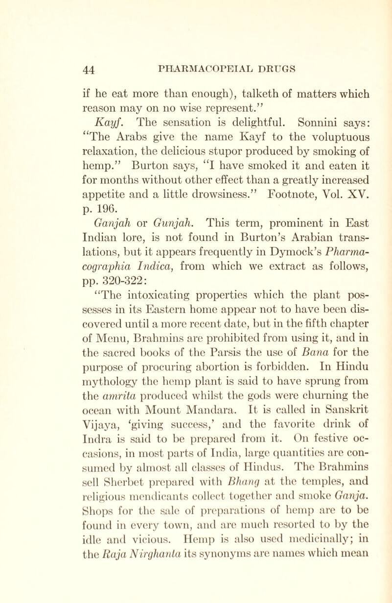 if he eat more than enough), talketh of matters which reason may on no wise represent.” Kayf. The sensation is delightful. Sonnini says: “The Arabs give the name Kayf to the voluptuous relaxation, the delicious stupor produced by smoking of hemp.” Burton says, “I have smoked it and eaten it for months without other effect than a greatly increased appetite and a little drowsiness.” Footnote, Vol. XV. p. 196. Ganjah or Gunjah. This term, prominent in East Indian lore, is not found in Burton’s Arabian trans¬ lations, but it appears frequently in Dymock’s Pharma- cographia Indica, from which we extract as follows, pp. 320-322: “The intoxicating properties which the plant pos¬ sesses in its Eastern home appear not to have been dis¬ covered until a more recent date, but in the fifth chapter of Menu, Brahmins are prohibited from using it, and in the sacred books of the Parsis the use of Bana for the purpose of procuring abortion is forbidden. In Hindu mythology the hemp plant is said to have sprung from the amrita produced whilst the gods were churning the ocean with Mount Mandara. It is called in Sanskrit Vijaya, ‘giving success,’ and the favorite drink of Indra is said to be prepared from it. On festive oc¬ casions, in most parts of India, large quantities are con¬ sumed by almost all classes of Hindus. The Brahmins sell Sherbet prepared with Bhang at the temples, and religious mendicants collect together and smoke Ganja. Shops for the sale of preparations of hemp are to be found in every town, and are much resorted to by the idle and vicious. Hemp is also used medicinally; in the Raja Nirghanta its synonyms are names which mean