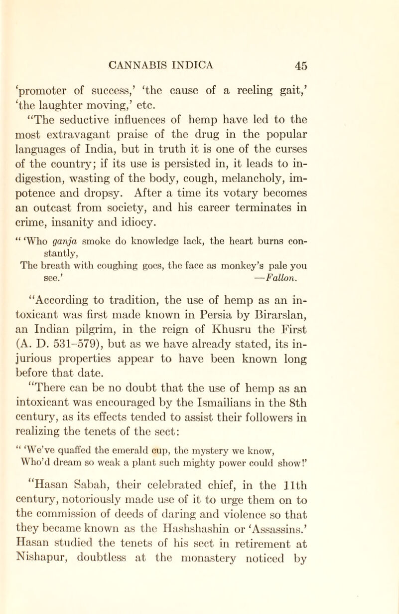 ‘promoter of success/ ‘the cause of a reeling gait/ ‘the laughter moving/ etc. “The seductive influences of hemp have led to the most extravagant praise of the drug in the popular languages of India, but in truth it is one of the curses of the country; if its use is persisted in, it leads to in¬ digestion, wasting of the body, cough, melancholy, im¬ potence and dropsy. After a time its votary becomes an outcast from society, and his career terminates in crime, insanity and idiocy. “ ‘Who ganja smoke do knowledge lack, the heart burns con¬ stantly, The breath with coughing goes, the face as monkey’s pale you see.’ —Fallon. “According to tradition, the use of hemp as an in¬ toxicant was first made known in Persia by Birarslan, an Indian pilgrim, in the reign of Khusru the First (A. D. 531-579), but as we have already stated, its in¬ jurious properties appear to have been known long before that date. “There can be no doubt that the use of hemp as an intoxicant was encouraged by the Ismailians in the 8tli century, as its effects tended to assist their followers in realizing the tenets of the sect: “ ‘We’ve quaffed the emerald cup, the mystery we know, Who’d dream so weak a plant such mighty power could show!’ “Hasan Sabah, their celebrated chief, in the 11th century, notoriously made use of it to urge them on to the commission of deeds of daring and violence so that they became known as the Hashshashin or ‘Assassins.’ Hasan studied the tenets of his sect in retirement at Nishapur, doubtless at the monastery noticed by