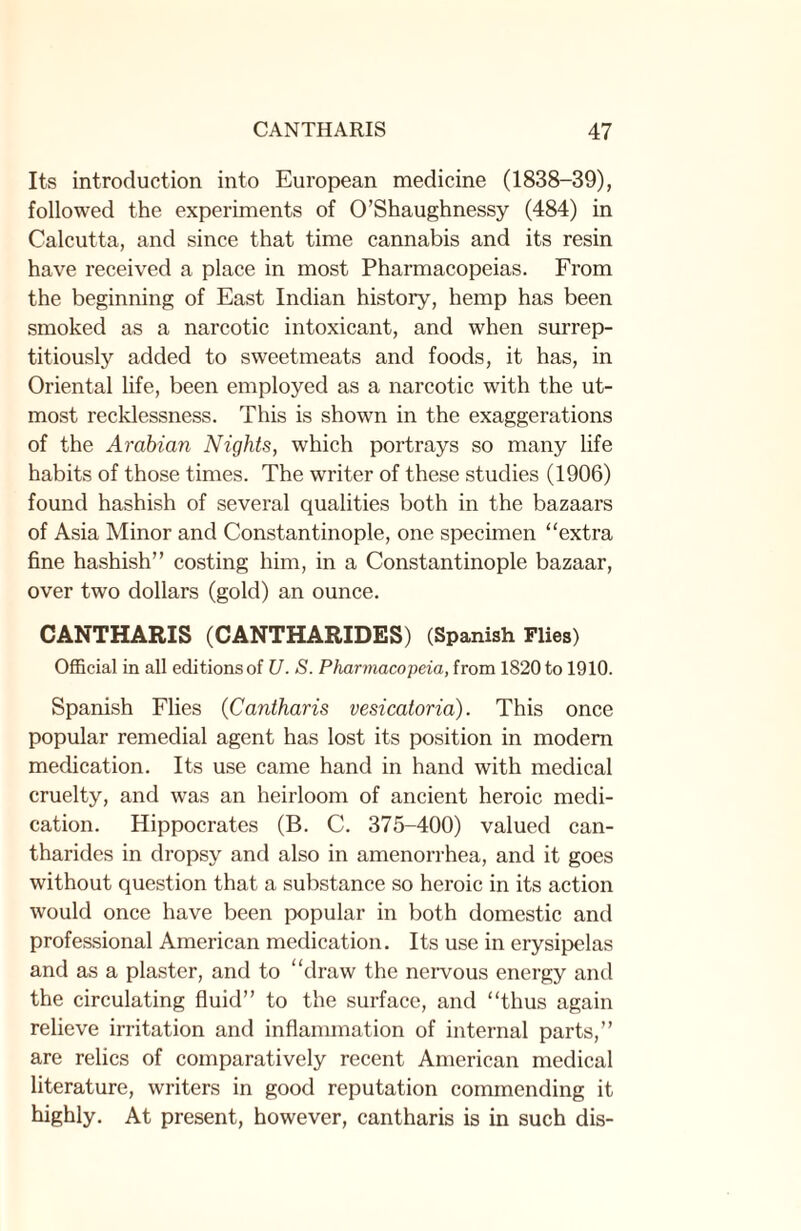 Its introduction into European medicine (1838-39), followed the experiments of O’Shaughnessy (484) in Calcutta, and since that time cannabis and its resin have received a place in most Pharmacopeias. From the beginning of East Indian history, hemp has been smoked as a narcotic intoxicant, and when surrep¬ titiously added to sweetmeats and foods, it has, in Oriental life, been employed as a narcotic with the ut¬ most recklessness. This is shown in the exaggerations of the Arabian Nights, which portrays so many life habits of those times. The writer of these studies (1906) found hashish of several qualities both in the bazaars of Asia Minor and Constantinople, one specimen “extra fine hashish” costing him, in a Constantinople bazaar, over two dollars (gold) an ounce. CANTHARIS (CANTHARIDES) (Spanish Flies) Official in all editions of U. S. Pharmacopeia, from 1820 to 1910. Spanish Flies (Cantharis vesicatoria). This once popular remedial agent has lost its position in modem medication. Its use came hand in hand with medical cruelty, and was an heirloom of ancient heroic medi¬ cation. Hippocrates (B. C. 375-400) valued can- tharides in dropsy and also in amenorrhea, and it goes without question that a substance so heroic in its action would once have been popular in both domestic and professional American medication. Its use in erysipelas and as a plaster, and to “draw the nervous energy and the circulating fluid” to the surface, and “thus again relieve irritation and inflammation of internal parts,” are relics of comparatively recent American medical literature, writers in good reputation commending it highly. At present, however, cantharis is in such dis-