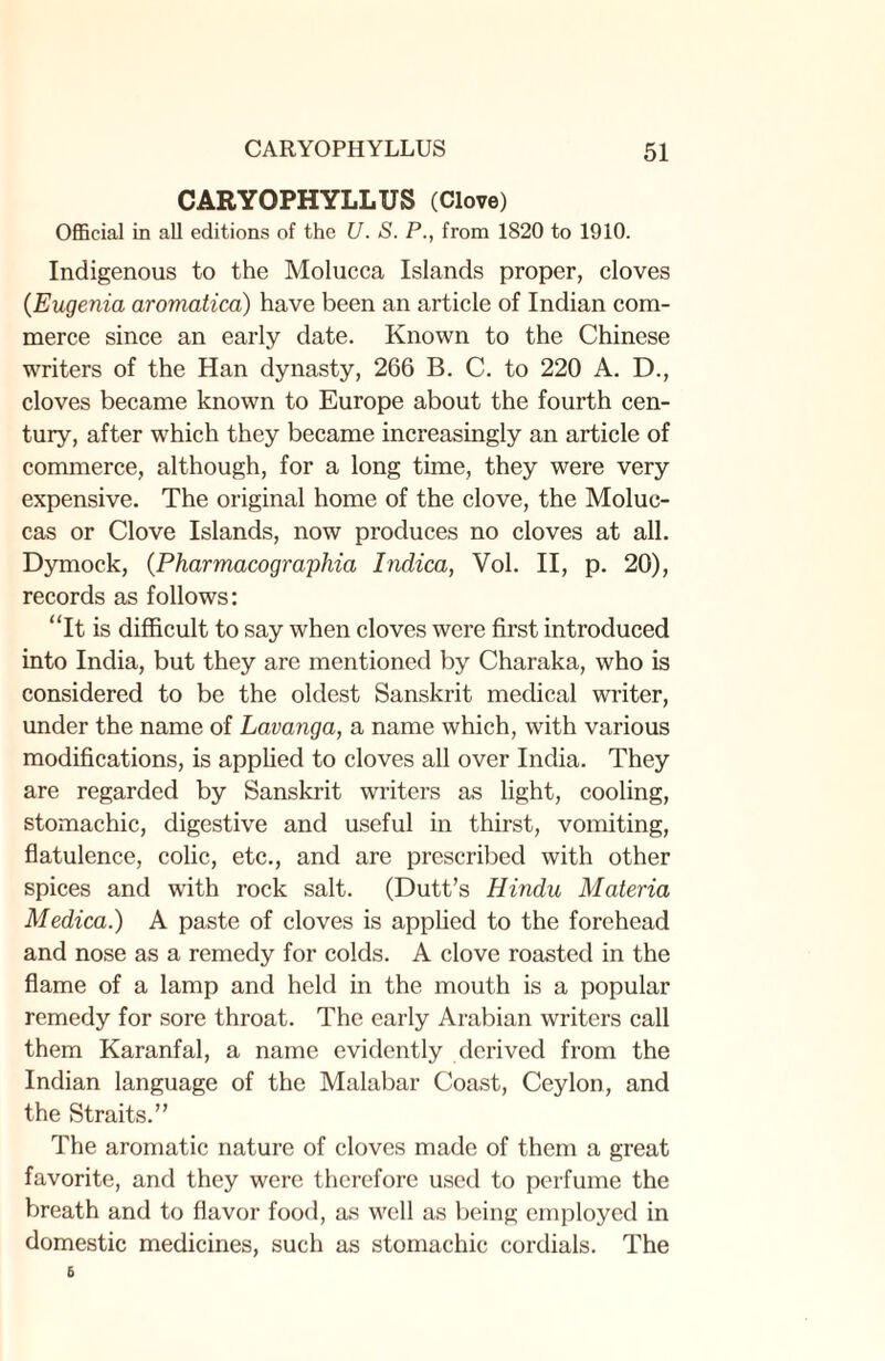 CARYOPHYLLUS (Clove) Official in all editions of the U. S. P., from 1820 to 1910. Indigenous to the Molucca Islands proper, cloves (Eugenia aromatica) have been an article of Indian com¬ merce since an early date. Known to the Chinese writers of the Han dynasty, 266 B. C. to 220 A. D., cloves became known to Europe about the fourth cen¬ tury, after which they became increasingly an article of commerce, although, for a long time, they were very expensive. The original home of the clove, the Moluc¬ cas or Clove Islands, now produces no cloves at all. Dymock, (Pharmacograpliia Indica, Vol. II, p. 20), records as follows: “It is difficult to say when cloves were first introduced into India, but they are mentioned by Charaka, who is considered to be the oldest Sanskrit medical writer, under the name of Lavanga, a name which, with various modifications, is applied to cloves all over India. They are regarded by Sanskrit writers as light, cooling, stomachic, digestive and useful in thirst, vomiting, flatulence, colic, etc., and are prescribed with other spices and with rock salt. (Dutt’s Hindu Materia Medica.) A paste of cloves is applied to the forehead and nose as a remedy for colds. A clove roasted in the flame of a lamp and held in the mouth is a popular remedy for sore throat. The early Arabian writers call them Karanfal, a name evidently derived from the Indian language of the Malabar Coast, Ceylon, and the Straits.” The aromatic nature of cloves made of them a great favorite, and they were therefore used to perfume the breath and to flavor food, as well as being employed in domestic medicines, such as stomachic cordials. The