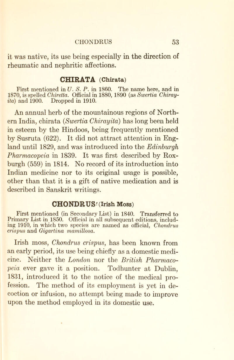 it was native, its use being especially in the direction of rheumatic and nephritic affections. CHIRATA (Chirata) First mentioned in U. S. P. in 1860. The name here, and in 1870, is spelled Chiretta. Official in 1880, 1890 (as Swertia Chiray- ita) and 1900. Dropped in 1910. An annual herb of the mountainous regions of North¬ ern India, chirata (Swertia Chirayita) has long been held in esteem by the Hindoos, being frequently mentioned by Susruta (622). It did not attract attention in Eng¬ land until 1829, and was introduced into the Edinburgh Pharmacopeia in 1839. It was first described by Rox¬ burgh (559) in 1814. No record of its introduction into Indian medicine nor to its original usage is possible, other than that it is a gift of native medication and is described in Sanskrit writings. CHONDRUS; (Irish Moss) First mentioned (in Secondary List) in 1840. Transferred to Primary List in 1850. Official in all subsequent editions, includ¬ ing 1910, in which two species are named as official, Chondrus crispus and Gigartina mamillosa. Irish moss, Chondrus crispus, has been known from an early period, its use being chiefly as a domestic medi¬ cine. Neither the London nor the British Pharmaco¬ peia ever gave it a position. Todhunter at Dublin, 1831, introduced it to the notice of the medical pro¬ fession. The method of its employment is yet in de¬ coction or infusion, no attempt being made to improve upon the method employed in its domestic use.