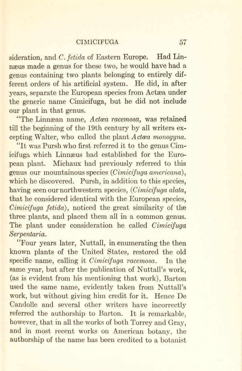 sideration, and C. fetida of Eastern Europe. Had Lin¬ naeus made a genus for these two, he would have had a genus containing two plants belonging to entirely dif¬ ferent orders of his artificial system. He did, in after years, separate the European species from Actaea under the generic name Cimicifuga, but he did not include our plant in that genus. “The Linnaean name, Adoea racemosa, was retained till the beginning of the 19th century by all writers ex¬ cepting Walter, who called the plant Adoea monogyna. “It was Pursh who first referred it to the genus Cim¬ icifuga which Linnaeus had established for the Euro¬ pean plant. Michaux had previously referred to this genus our mountainous species {Cimicifuga americana), which he discovered. Pursh, in addition to this species, having seen our northwestern species, {Cimicifuga alata, that he considered identical with the European species, Cimicifuga fdida), noticed the great similarity of the three plants, and placed them all in a common genus. The plant under consideration he called Cimicifuga Serpentaria. “Four years later, Nuttall, in enumerating the then known plants of the United States, restored the old specific name, calling it Cimicifuga racemosa. In the same year, but after the publication of Nuttall’s work, (as is evident from his mentioning that work), Barton used the same name, evidently taken from Nuttall’s work, but without giving him credit for it. Hence De Candolle and several other writers have incorrectly referred the authorship to Barton. It is remarkable, however, that in all the works of both Torrey and Gray, and in most recent works on American botany, the authorship of the name has been credited to a botanist