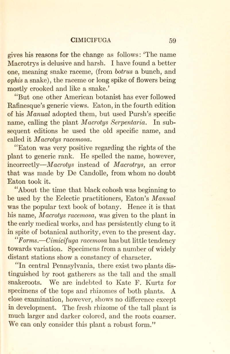 gives his reasons for the change as follows: 'The name Macrotrys is delusive and harsh. I have found a better one, meaning snake raceme, (from botrus a bunch, and ophis a snake), the raceme or long spike of flowers being mostly crooked and like a snake.’ “But one other American botanist has ever followed Rafinesque’s generic views. Eaton, in the fourth edition of his Manual adopted them, but used Pursh’s specific name, calling the plant Macrotys Serpentaria. In sub¬ sequent editions he used the old specific name, and called it Macrotys racemosa. “Eaton was very positive regarding the rights of the plant to generic rank. He spelled the name, however, incorrectly—Macrotys instead of Macrotrys, an error that was made by De Candolle, from whom no doubt Eaton took it. “About the time that black cohosh was beginning to be used by the Eclectic practitioners, Eaton’s Manual was the popular text book of botany. Hence it is that his name, Macrotys racemosa, was given to the plant in the early medical works, and has persistently clung to it in spite of botanical authority, even to the present day. “Forms.—Cimidfuga racemosa has but little tendency towards variation. Specimens from a number of widely distant stations show a constancy of character. “In central Pennsylvania, there exist two plants dis¬ tinguished by root gatherers as the tall and the small snakeroots. We are indebted to Kate F. Kurtz for specimens of the tops and rhizomes of both plants. A close examination, however, shows no difference except in development. The fresh rhizome of the tall plant is much larger and darker colored, and the roots coarser. We can only consider this plant a robust form.”