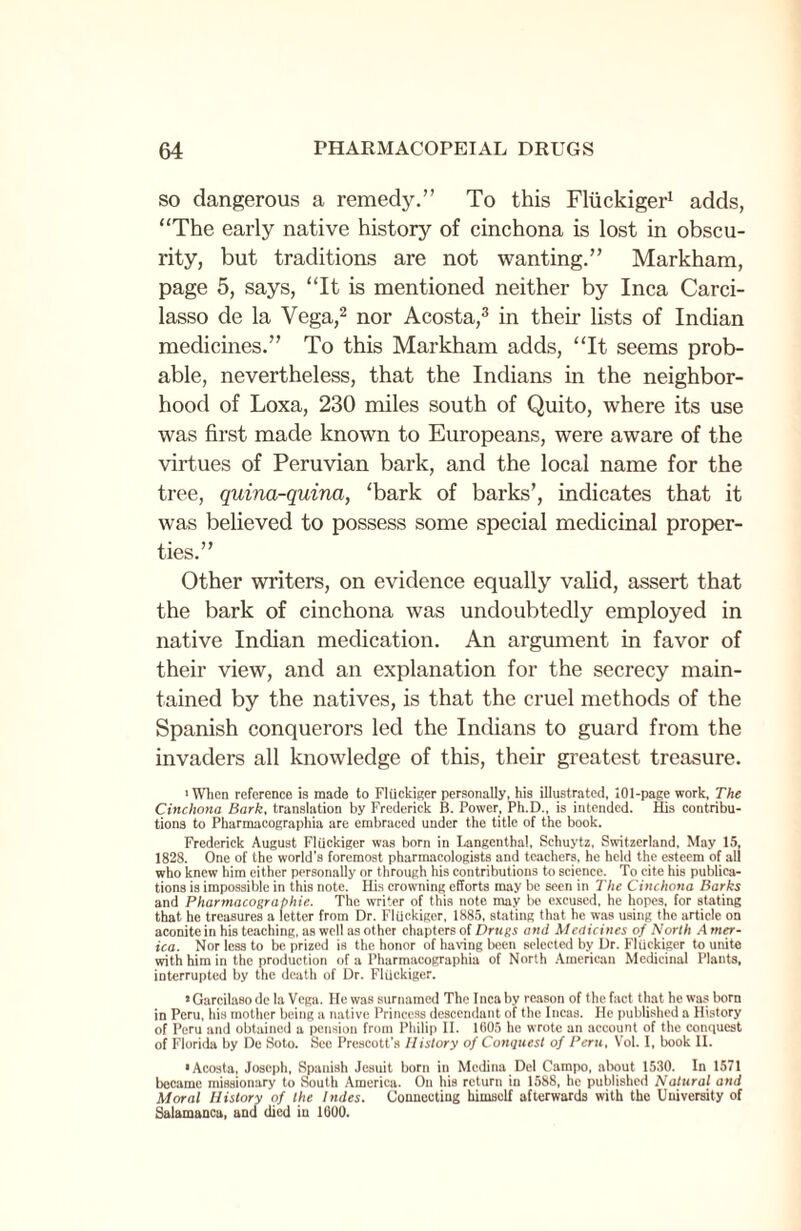 so dangerous a remedy.” To this Fliickiger1 adds, “The early native history of cinchona is lost in obscu¬ rity, but traditions are not wanting.” Markham, page 5, says, “It is mentioned neither by Inca Carci- lasso de la Vega,2 nor Acosta,3 in their lists of Indian medicines.” To this Markham adds, “It seems prob¬ able, nevertheless, that the Indians in the neighbor¬ hood of Loxa, 230 miles south of Quito, where its use was first made known to Europeans, were aware of the virtues of Peruvian bark, and the local name for the tree, quina-quina, ‘bark of barks’, indicates that it was believed to possess some special medicinal proper¬ ties.” Other writers, on evidence equally valid, assert that the bark of cinchona was undoubtedly employed in native Indian medication. An argument in favor of their view, and an explanation for the secrecy main¬ tained by the natives, is that the cruel methods of the Spanish conquerors led the Indians to guard from the invaders all knowledge of this, their greatest treasure. ■When reference is made to Fliickiger personally, his illustrated, 101-page work, The Cinchona Bark, translation by Frederick B. Power, Ph.D., is intended. His contribu¬ tions to Pharmacographia are embraced under the title of the book. Frederick August Fliickiger was born in Langenthal, Schuytz, Switzerland, May 15, 1828. One of the world's foremost pharmacologists and teachers, he held the esteem of all who knew him either personally or through his contributions to science. To cite his publica¬ tions is impossible in this note. His crowning efforts may be seen in The Cinchona Barks and Pharmacograbhie. The writer of this note may be excused, he hopes, for stating that he treasures a letter from Dr. Fliickiger, 1885, stating that he was using the article on aconite in his teaching, as well as other chapters of Drugs and Medicines of North A mer- ica. Nor less to be prized is the honor of having been selected by Dr. Fliickiger to unite with him in the production of a Pharmacographia of North American Medicinal Plants, interrupted by the death of Dr. Fliickiger. •Garcilasodc la Vega. He was surnamed The Inca by reason of the fact that he was born in Peru, his mother being a native Princess descendant of the Incas. He published a History of Peru and obtained a pension from Philip II. 1005 he wrote an account of the conquest of Florida by De Soto. See Prescott’s History of Conquest of Peru, Vol. I, book II. •Acosta, Joseph, Spanish Jesuit born in Medina Del Campo, about 1530. In 1571 became missionary to South America. On his return in 1588, he published Natural and Moral History of the Indes. Connecting himself afterwards with the University of Salamanca, and died in 1600.