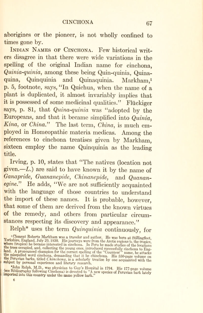 aborigines or the pioneer, is not wholly confined to times gone by. Indian Names of Cinchona. Few historical writ¬ ers disagree in that there were wide variations in the spelling of the original Indian name for cinchona, Quinia-quinia, among these being Quin-quinia, Quina- quina, Quinquinia and Quinaquinia. Markham,1 p. 5, footnote, says, “In Quichua, when the name of a plant is duplicated, it almost invariably implies that it is possessed of some medicinal qualities.” Fliickiger says, p. 81, that Quina-quinia was “adopted by the Europeans, and that it became simplified into Quinia, Kina, or China” The last term, China, is much em¬ ployed in Homeopathic materia medicas. Among the references to cinchona treatises given by Markham, sixteen employ the name Quinquinia as the leading title. Irving, p. 10, states that “The natives (location not given.—L.) are said to have known it by the name of Ganapride, Guananepide, Chinanepide, and Quanan- egine.” He adds, “We are not sufficiently acquainted with the language of those countries to understand the import of these names. It is probable, however, that some of them are derived from the known virtues of the remedy, and others from particular circum¬ stances respecting its discovery and appearance.” Relph* uses the term Quinquinia continuously, for ‘Clement Roberts Markham was a traveler and author. He was born at Stillingfleet Yorkshire, England, July 20, 1830. His journeys were from the Arctic regions to the tropics’ where (tropics) he became interested in cinchona. In Peru he made studies of the locations the trees occupied, and, collecting the young ones, introduced successfully cinchona to Eng¬ land. A pronounced champion for the correct spelling of the “CountesB”’ name, he attacks the misspelled word cinchona, demanding that it be chinchona. His 550-page volume on the Ieruvian barks, titled Chinchona, is a scholarly treatise by one acquainted with the subject by personal experience and literary research. , Re,Ph’ M-D., was Physician to Guy’s Hospital in 1794. His 177-page volume •^ ‘P^gfaphy following Cinchona) is devoted to A new species of Peruvian bark lately imported into thia country under the name yellow bark.