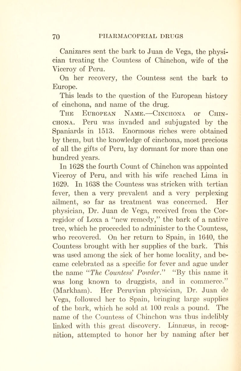 Canizares sent the bark to Juan de Vega, the physi¬ cian treating the Countess of Chinchon, wife of the Viceroy of Peru. On her recovery, the Countess sent the bark to Europe. This leads to the question of the European history of cinchona, and name of the drug. The European Name.—Cinchona or Chin- chona. Peru was invaded and subjugated by the Spaniards in 1513. Enormous riches were obtained by them, but the knowledge of cinchona, most precious of all the gifts of Peru, lay dormant for more than one hundred years. In 1628 the fourth Count of Chinchon was appointed Viceroy of Peru, and with his wife reached Lima in 1629. In 1638 the Countess was stricken with tertian fever, then a very prevalent and a very perplexing ailment, so far as treatment was concerned. Her physician, Dr. Juan de Vega, received from the Cor- regidor of Loxa a “new remedy,” the bark of a native tree, which he proceeded to administer to the Countess, who recovered. On her return to Spain, in 1640, the Countess brought with her supplies of the bark. This was used among the sick of her home locality, and be¬ came celebrated as a specific for fever and ague under the name “The Countess’ Powder.” “By this name it was long known to druggists, and in commerce.” (Markham). Her Peruvian physician, Dr. Juan de Vega, followed her to Spain, bringing large supplies of the bark, which he sold at 100 reals a pound. The name of the Countess of Chinchon was thus indelibly linked with this great discovery. Linnaeus, in recog¬ nition, attempted to honor her by naming after her