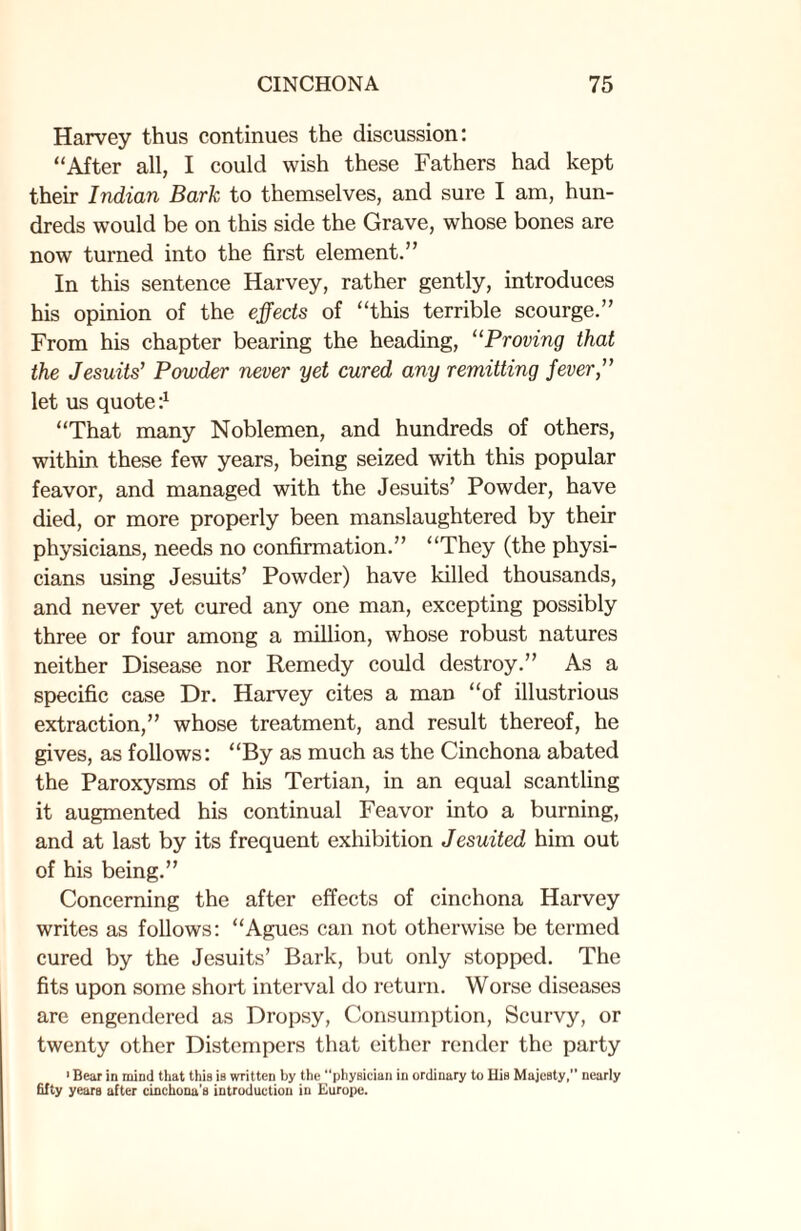 Harvey thus continues the discussion: “After all, I could wish these Fathers had kept their Indian Bark to themselves, and sure I am, hun¬ dreds would be on this side the Grave, whose bones are now turned into the first element.” In this sentence Harvey, rather gently, introduces his opinion of the effects of “this terrible scourge.” From his chapter bearing the heading, “Proving that the Jesuits’ Powder never yet cured any remitting fever,” let us quote :x “That many Noblemen, and hundreds of others, within these few years, being seized with this popular feavor, and managed with the Jesuits’ Powder, have died, or more properly been manslaughtered by their physicians, needs no confirmation.” “They (the physi¬ cians using Jesuits’ Powder) have killed thousands, and never yet cured any one man, excepting possibly three or four among a million, whose robust natures neither Disease nor Remedy could destroy.” As a specific case Dr. Harvey cites a man “of illustrious extraction,” whose treatment, and result thereof, he gives, as follows: “By as much as the Cinchona abated the Paroxysms of his Tertian, in an equal scantling it augmented his continual Feavor into a burning, and at last by its frequent exhibition Jesuited him out of his being.” Concerning the after effects of cinchona Harvey writes as follows: “Agues can not otherwise be termed cured by the Jesuits’ Bark, but only stopped. The fits upon some short interval do return. Worse diseases are engendered as Dropsy, Consumption, Scurvy, or twenty other Distempers that either render the party 1 Bear in mind that this is written by the “physician in ordinary to His Majesty, nearly fifty years after cinchona's introduction in Europe.