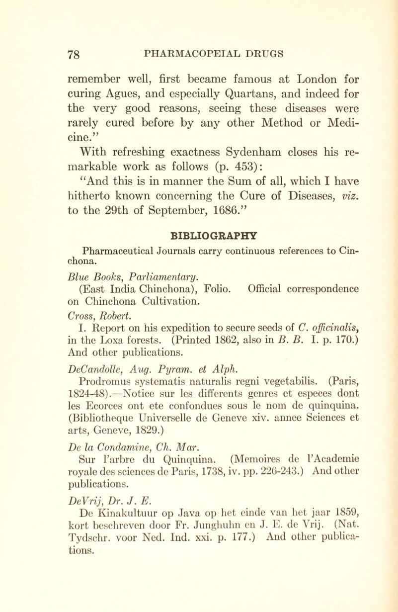 remember well, first became famous at London for curing Agues, and especially Quartans, and indeed for the very good reasons, seeing these diseases were rarely cured before by any other Method or Medi¬ cine.” With refreshing exactness Sydenham closes his re¬ markable work as follows (p. 453): “And this is in manner the Sum of all, which I have hitherto known concerning the Cure of Diseases, viz. to the 29th of September, 1686.” BIBLIOGRAPHY Pharmaceutical Journals carry continuous references to Cin¬ chona. Blue Books, Parliamentary. (East India Chinchona), Folio. Official correspondence on Chinchona Cultivation. Cross, Robert. I. Report on his expedition to secure seeds of C. officinalis, in the Loxa forests. (Printed 1862, also in B. B. I. p. 170.) And other publications. DeCandolle, Aug. Pyram. et Alph. Prodromus systematis naturalis regni vegetabilis. (Paris, 1824-48).—Notice sur les differents genres et especes dont les Ecorces ont ete confondues sous le nom de quinquina. (Bibliotheque Universelle de Geneve xiv. annee Sciences et arts, Geneve, 1829.) De la Condamine, Ch. Mar. Sur l’arbre du Quinquina. (Memoires de l’Academie royale des sciences de Paris, 1738, iv. pp. 226-243.) And other publications. DeVrij, Dr. J. E. De Kinakultuur op Java op bet einde van het jaar 1859, kort beschrcvon door Fr. Junghuhn en J. E. de Yrij. (Nat. Tydschr. voor Ned. Ind. xxi. p. 177.) And other publica¬ tions.