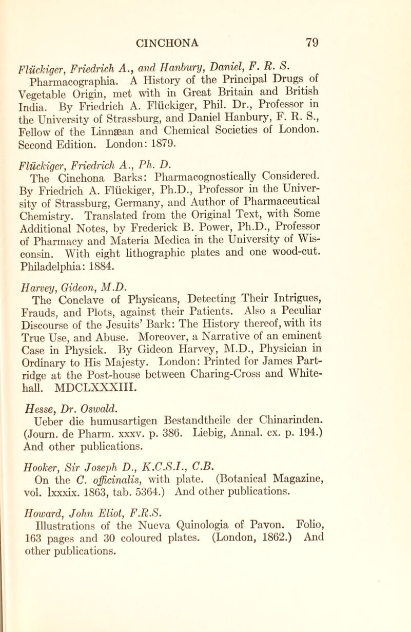 Fliickiger, Friedrich A., and IIanbury, Daniel, F. R. S. Pharmacographia. A History of the Principal Drugs of Vegetable Origin, met with in Great Britain and British India. By Friedrich A. Fliickiger, Phil. Dr., Professor in the University of Strassburg, and Daniel Hanbury, F. R. S., Fellow of the Linnsean and Chemical Societies of London. Second Edition. London: 1879. Fliickiger, Friedrich A., Ph. D. The Cinchona Barks: Pharmacognostically Considered. By Friedrich A. Fliickiger, Ph.D., Professor in the Univer¬ sity of Strassburg, Germany, and Author of Pharmaceutical Chemistry. Translated from the Original Text, with Some Additional Notes, by Frederick B. Power, Ph.D., Professor of Pharmacy and Materia Medica in the University of Wis¬ consin. With eight lithographic plates and one wood-cut. Philadelphia: 1884. Harvey, Gideon, M.D. The Conclave of Physicans, Detecting Their Intrigues, Frauds, and Plots, against their Patients. Also a Peculiar Discourse of the Jesuits’ Bark: The History thereof, with its True Use, and Abuse. Moreover, a Narrative of an eminent Case in Physick. By Gideon Harvey, M.D., Physician in Ordinary to His Majesty. London: Printed for James Part¬ ridge at the Post-house between Charing-Cross and White¬ hall. MDCLXXXIII. Hesse, Dr. Oswald. Ueber die humusartigen Bestandtheile dcr Chinarinden. (Journ. de Pharm. xxxv. p. 386. Liebig, Annul, cx. p. 194.) And other publications. Hooker, Sir Joseph D., K.C.S.I., C.B. On the C. officinalis, with plate. (Botanical Magazine, vol. lxxxix. 1863, tab. 5364.) And other publications. Howard, John Eliot, F.R.S. Illustrations of the Nueva Quinologia of Pavon. Folio, 163 pages and 30 coloured plates. (London, 1862.) And other publications.