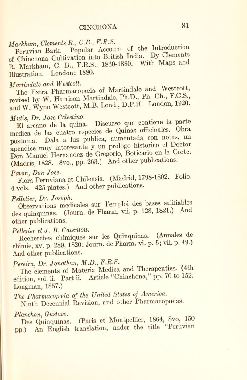 Markham, Clements R., C.B., F.R.S. Peruvian Bark. Popular Account of the Introduction of Chinchona Cultivation into British India. By Clemen s R. Markham, C. B., F.R.S, 1860-1880. With Maps and Illustration. London: 1880. Martindale and Westcott. , w , The Extra Pharmacopoeia of Martindale and Westcott, revised by W. Harrison Martindale, Ph.D, Ph. Ch, t .C.8., and W. Wynn Westcott, M.B. Lond, D.P.H. London, 1920. Mutis, Dr. Jose Celestino. El arcano de la quina. Discurso que contiene la parte medica de las cuatro especies de Quinas officinales. Obra postuma. Dala a luz publica, aumentada con notas, un apendice muy interesante y un prologo historico el Doctor Don Manuel Hernandez de Gregorio, Boticano en la Corte. (Madris, 1828. 8vo, pp. 263.) And other publications. P<Flora Peruviana et Chilensis. (Madrid, 1798-1802. Folio. 4 vols. 425 plates.) And other publications. Pelletier, Dr. Joseph. Observations medicales sur lemploi des bases salihables des quinquinas. (Journ. de Pharm. vii. p. 128, 1821.) And other publications. Pelletier et J. B. Caventou. . , Recherches chimiques sur les Quinquinas. (Annales cle chimie, xv. p. 289, 1820; Journ. de Pharm. vi. p. 5; vn. p. 49.) And other publications. Pereira, Dr. Jonathan, M.D., F.R.S. The elements of Materia Medica and Therapeutics. (4th edition, vol. ii. Part ii. Article “Chinchona,” pp. 70 to 152. Longman, 1857.) The Pharmacopoeia of the United States of America. Ninth Decennial Revision, and other Pharmacopoeias. Planchon, Gustave. Des Quinquinas. (Paris et Montpellier, 1864, 8vo, 150 pp.) An English translation, under the title “Peruvian