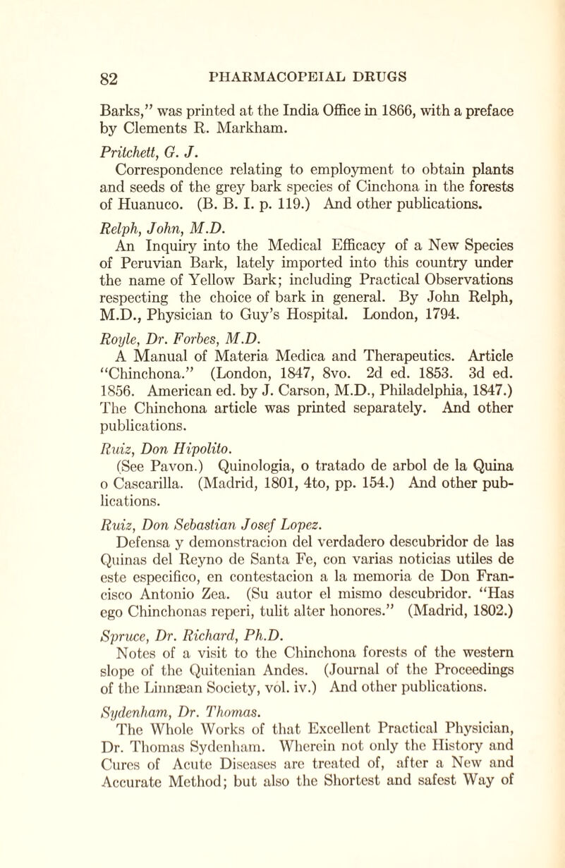 Barks,” was printed at the India Office in 1866, with a preface by Clements R. Markham. Pritchett, G. J. Correspondence relating to employment to obtain plants and seeds of the grey bark species of Cinchona in the forests of Huanuco. (B. B. I. p. 119.) And other publications. Relph, John, M.D. An Inquiry into the Medical Efficacy of a New Species of Peruvian Bark, lately imported into this country under the name of Yellow Bark; including Practical Observations respecting the choice of bark in general. By John Relph, M.D., Physician to Guy’s Hospital. London, 1794. Royle, Dr. Forbes, M.D. A Manual of Materia Medica and Therapeutics. Article “Chinchona.” (London, 1847, 8vo. 2d ed. 1853. 3d ed. 1856. American ed. by J. Carson, M.D., Philadelphia, 1847.) The Chinchona article was printed separately. And other publications. Ruiz, Don Hipolito. (See Pa von.) Quinologia, o tratado de arbol de la Quina o Cascarilla. (Madrid, 1801, 4to, pp. 154.) And other pub¬ lications. Ruiz, Don Sebastian Josef Lopez. Defensa y demonstracion del verdadero descubridor de las Quinas del Reyno de Santa Fe, con varias noticias utiles de este especifico, en contestacion a la memoria de Don Fran¬ cisco Antonio Zea. (Su autor el mismo descubridor. “Has ego Chinchonas reperi, tulit alter honores.” (Madrid, 1802.) Spruce, Dr. Richard, Ph.D. Notes of a visit to the Chinchona forests of the western slope of the Quitenian Andes. (Journal of the Proceedings of the Linnman Society, vol. iv.) And other publications. Sydenham, Dr. Thomas. The Whole Works of that Excellent Practical Physician, Dr. Thomas Sydenham. Wherein not only the History and Cures of Acute Diseases are treated of, after a New and Accurate Method; but also the Shortest and safest Way of