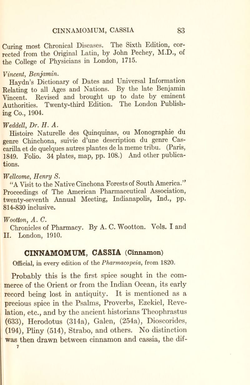 Curing most Chronical Diseases. The Sixth Edition, cor¬ rected from the Original Latin, by John Pechey, M.D., of the College of Physicians in London, 1715. Vincent, Benjamin. Haydn’s Dictionary of Dates and Universal Information Relating to all Ages and Nations. By the late Benjamin Vincent. Revised and brought up to date by eminent Authorities. Twenty-third Edition. The London Publish¬ ing Co., 1904. Weddell, Dr. H. A. Histoire Naturelle des Quinquinas, ou Monographie du genre Chinchona, suivie d’une description du genre Cas- carilla et de quelques autres plantes de la meme tribu. (Paris, 1849. Folio. 34 plates, map, pp. 108.) And other publica¬ tions. Wellcome, Henry S. “A Visit to the Native Cinchona Forests of South America.” Proceedings of The American Pharmaceutical Association, twenty-seventh Annual Meeting, Indianapolis, Ind., pp. 814-830 inclusive. Wootton, A. C. Chronicles of Pharmacy. By A. C. Wootton. Vols. I and II. London, 1910. CINNAMOMUM, CASSIA (Cinnamon) Official, in every edition of the Pharmacopeia, from 1820. Probably this is the first spice sought in the com¬ merce of the Orient or from the Indian Ocean, its early record being lost in antiquity. It is mentioned as a precious spice in the Psalms, Proverbs, Ezekiel, Reve¬ lation, etc., and by the ancient historians Theophrastus (633), Herodotus (314a), Galen, (254a), Dioscorides, (194), Pliny (514), Strabo, and others. No distinction was then drawn between cinnamon and cassia, the dif-