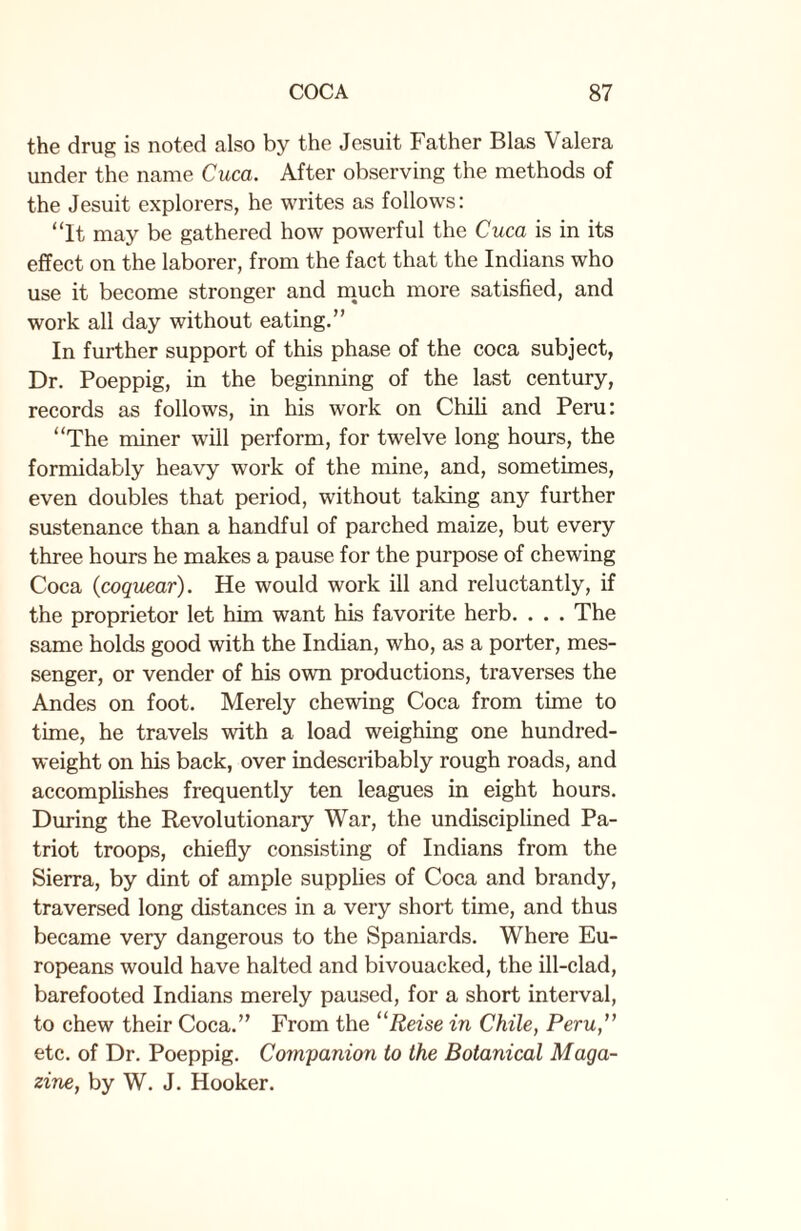 the drug is noted also by the Jesuit Father Bias Valera under the name Cuca. After observing the methods of the Jesuit explorers, he writes as follows: “It may be gathered how powerful the Cuca is in its effect on the laborer, from the fact that the Indians who use it become stronger and much more satisfied, and work all day without eating.” In further support of this phase of the coca subject, Dr. Poeppig, in the beginning of the last century, records as follows, in his work on Chili and Peru: “The miner will perform, for twelve long hours, the formidably heavy work of the mine, and, sometimes, even doubles that period, without taking any further sustenance than a handful of parched maize, but every three hours he makes a pause for the purpose of chewing Coca (coquear). He would work ill and reluctantly, if the proprietor let him want his favorite herb. . . . The same holds good with the Indian, who, as a porter, mes¬ senger, or vender of his own productions, traverses the Andes on foot. Merely chewing Coca from time to time, he travels with a load weighing one hundred¬ weight on his back, over indescribably rough roads, and accomplishes frequently ten leagues in eight hours. During the Revolutionary War, the undisciplined Pa¬ triot troops, chiefly consisting of Indians from the Sierra, by dint of ample supplies of Coca and brandy, traversed long distances in a very short time, and thus became very dangerous to the Spaniards. Where Eu¬ ropeans would have halted and bivouacked, the ill-clad, barefooted Indians merely paused, for a short interval, to chew their Coca.” From the “Reise in Chile, Peru,” etc. of Dr. Poeppig. Companion to the Botanical Maga¬ zine, by W. J. Hooker.