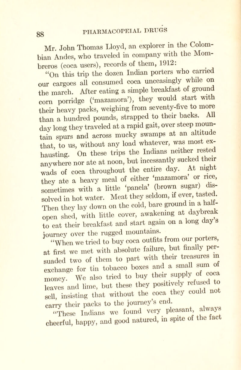 Mr. John Thomas Lloyd, an explorer in the Colom¬ bian Andes, who traveled in company with the Mom- breros (coca users), records of them, 1912: “On this trip the dozen Indian porters who carried our cargoes all consumed coca unceasingly while on the march. After eating a simple breakfast of ground corn porridge (‘mazamora’), they would start with their heavy packs, weighing from seventy-five to more than a hundred pounds, strapped to their backs. All day long they traveled at a rapid gait, over steep moun¬ tain spurs and across mucky swamps at an altitude that to us, without any load whatever, was most ex¬ hausting. On these trips the Indians neither rested anywhere nor ate at noon, but incessantly sucked their wads of coca throughout the entire day. At nigh they ate a heavy meal of either ‘mazamora or rice, sometimes with a little ‘panela’ (brown sugar) dis¬ solved in hot water. Meat they seldom, if ever, tasted. Then they lay down on the cold, bare ground m a a - open shed, with little cover, awakening at daybreak to eat their breakfast and start again on a long day s iourney over the rugged mountains. “When we tried to buy coca outfits from our porters, at first we met with absolute failure, but finally per¬ suaded two of them to part with their treasures in exchange for tin tobacco boxes and a small sum o money. We also tried to buy their supply of coca leaves and lime, but these they positively refused to sell, insisting that without the coca they could not carry their packs to the journey’s end. “These Indians we found very pleasant always cheerful, happy, and good natured, in spite of the fact