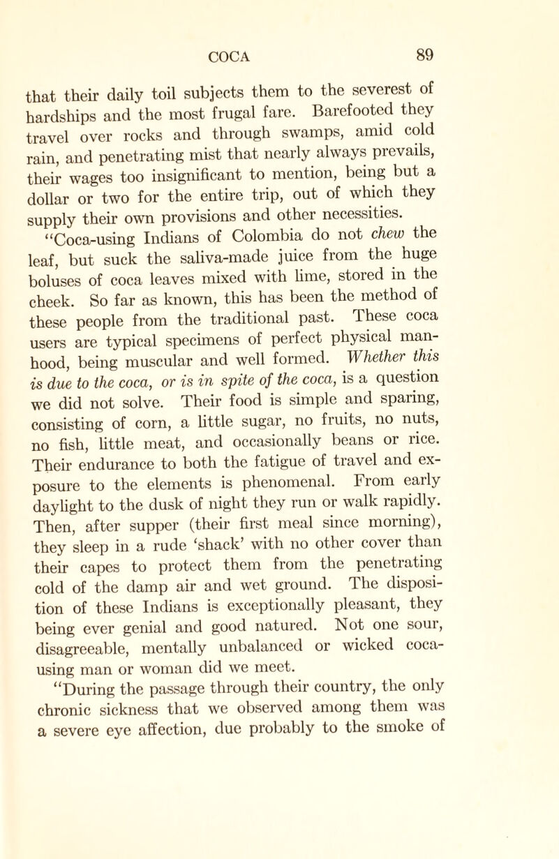 that their daily toil subjects them to the severest of hardships and the most frugal fare. Barefooted they travel over rocks and through swamps, amid cold rain, and penetrating mist that nearly always prevails, their wages too insignificant to mention, being but a dollar or two for the entire trip, out of which they supply their own provisions and other necessities. “Coca-using Indians of Colombia do not chew the leaf, but suck the saliva-made juice from the huge boluses of coca leaves mixed with lime, stored in the cheek. So far as known, this has been the method of these people from the traditional past. These coca users are typical specimens of perfect physical man¬ hood, being muscular and well formed. Whether this is due to the coca, or is in spite of the coca, is a question we did not solve. Their food is simple and spaiing, consisting of corn, a little sugar, no fruits, no nuts, no fish, little meat, and occasionally beans or rice. Their endurance to both the fatigue of travel and ex¬ posure to the elements is phenomenal. From early daylight to the dusk of night they run or walk rapidly. Then, after supper (their first meal since morning), they sleep in a rude ^shack’ with no other cover than their capes to protect them from the penetrating cold of the damp air and wet ground. The disposi¬ tion of these Indians is exceptionally pleasant, they being ever genial and good natured. Not one soui, disagreeable, mentally unbalanced or wicked coca¬ using man or woman did we meet. “During the passage through their country, the only chronic sickness that we observed among them was a severe eye affection, due probably to the smoke of