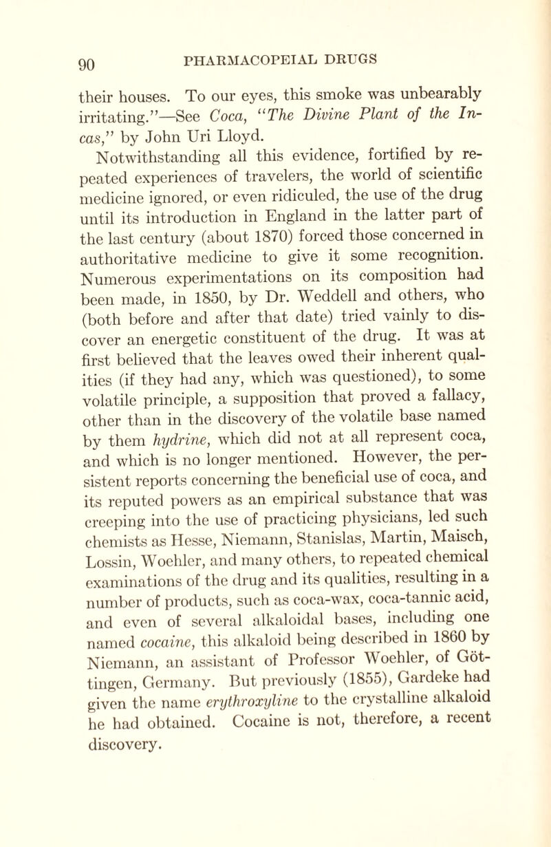 their houses. To our eyes, this smoke was unbearably irritating.”—See Coca, “The Divine Plant of the In¬ cas,” by John Uri Lloyd. Notwithstanding all this evidence, fortified by re¬ peated experiences of travelers, the world of scientific medicine ignored, or even ridiculed, the use of the drug until its introduction in England in the latter part of the last century (about 1870) forced those concerned in authoritative medicine to give it some recognition. Numerous experimentations on its composition had been made, in 1850, by Dr. Weddell and others, who (both before and after that date) tried vainly to dis¬ cover an energetic constituent of the drug. It was at first believed that the leaves owed their inherent qual¬ ities (if they had any, which was questioned), to some volatile principle, a supposition that proved a fallacy, other than in the discovery of the volatile base named by them hydxine, which did not at all represent coca, and which is no longer mentioned. However, the per¬ sistent reports concerning the beneficial use of coca, and its reputed powers as an empirical substance that was creeping into the use of practicing physicians, led such chemists as Hesse, Niemann, Stanislas, Martin, Maisch, Lossin, Woehler, and many others, to repeated chemical examinations of the drug and its qualities, resulting in a number of products, such as coca-wax, coca-tannic acid, and even of several alkaloidal bases, including one named cocaine, this alkaloid being described in 1860 by Niemann, an assistant of Professor Woehler, of Got¬ tingen, Germany. But previously (1855), Gardeke had given the name erythroxyline to the crystalline alkaloid he had obtained. Cocaine is not, therefore, a lecent discovery.