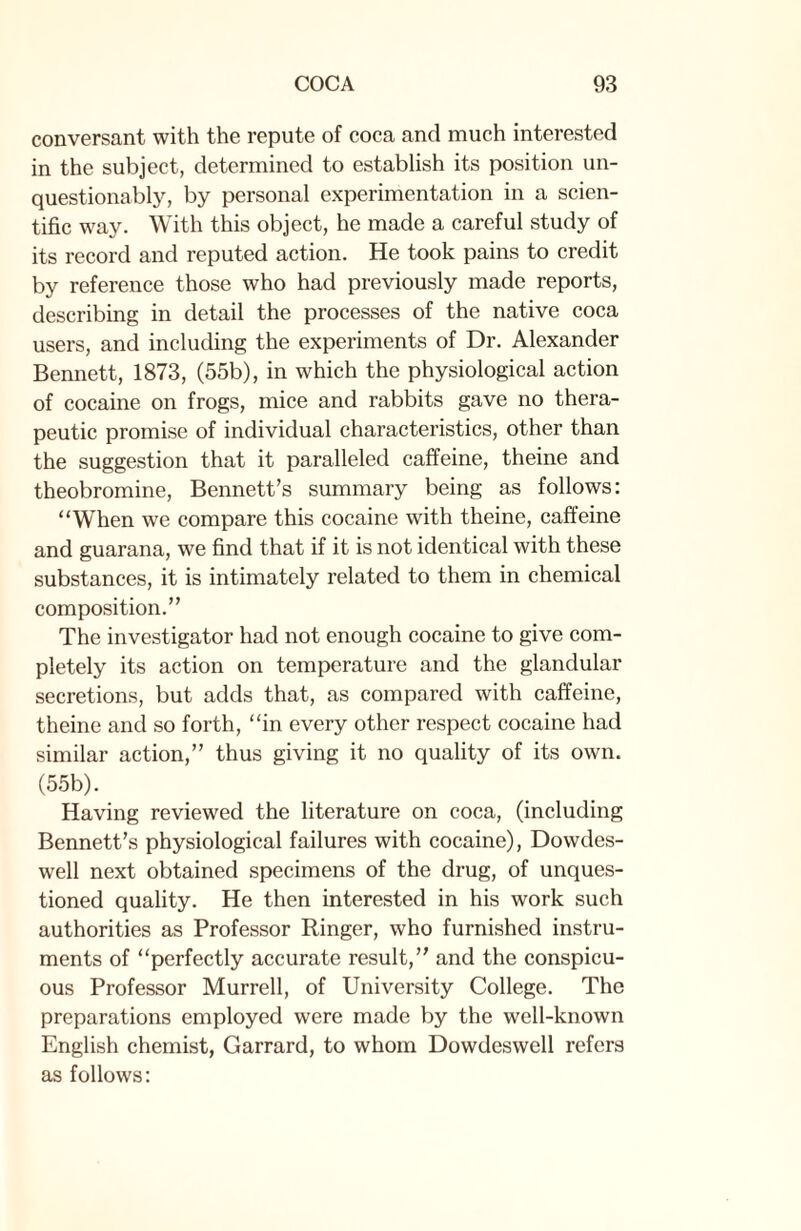 conversant with the repute of coca and much interested in the subject, determined to establish its position un¬ questionably, by personal experimentation in a scien¬ tific way. With this object, he made a careful study of its record and reputed action. He took pains to credit by reference those who had previously made reports, describing in detail the processes of the native coca users, and including the experiments of Dr. Alexander Bennett, 1873, (55b), in which the physiological action of cocaine on frogs, mice and rabbits gave no thera¬ peutic promise of individual characteristics, other than the suggestion that it paralleled caffeine, theine and theobromine, Bennett’s summary being as follows: “When we compare this cocaine with theine, caffeine and guarana, we find that if it is not identical with these substances, it is intimately related to them in chemical composition.” The investigator had not enough cocaine to give com¬ pletely its action on temperature and the glandular secretions, but adds that, as compared with caffeine, theine and so forth, “in every other respect cocaine had similar action,” thus giving it no quality of its own. (55b). Having reviewed the literature on coca, (including Bennett’s physiological failures with cocaine), Dowdes- well next obtained specimens of the drug, of unques¬ tioned quality. He then interested in his work such authorities as Professor Ringer, who furnished instru¬ ments of “perfectly accurate result,” and the conspicu¬ ous Professor Murrell, of University College. The preparations employed were made by the well-known English chemist, Garrard, to whom Dowdeswell refers as follows: