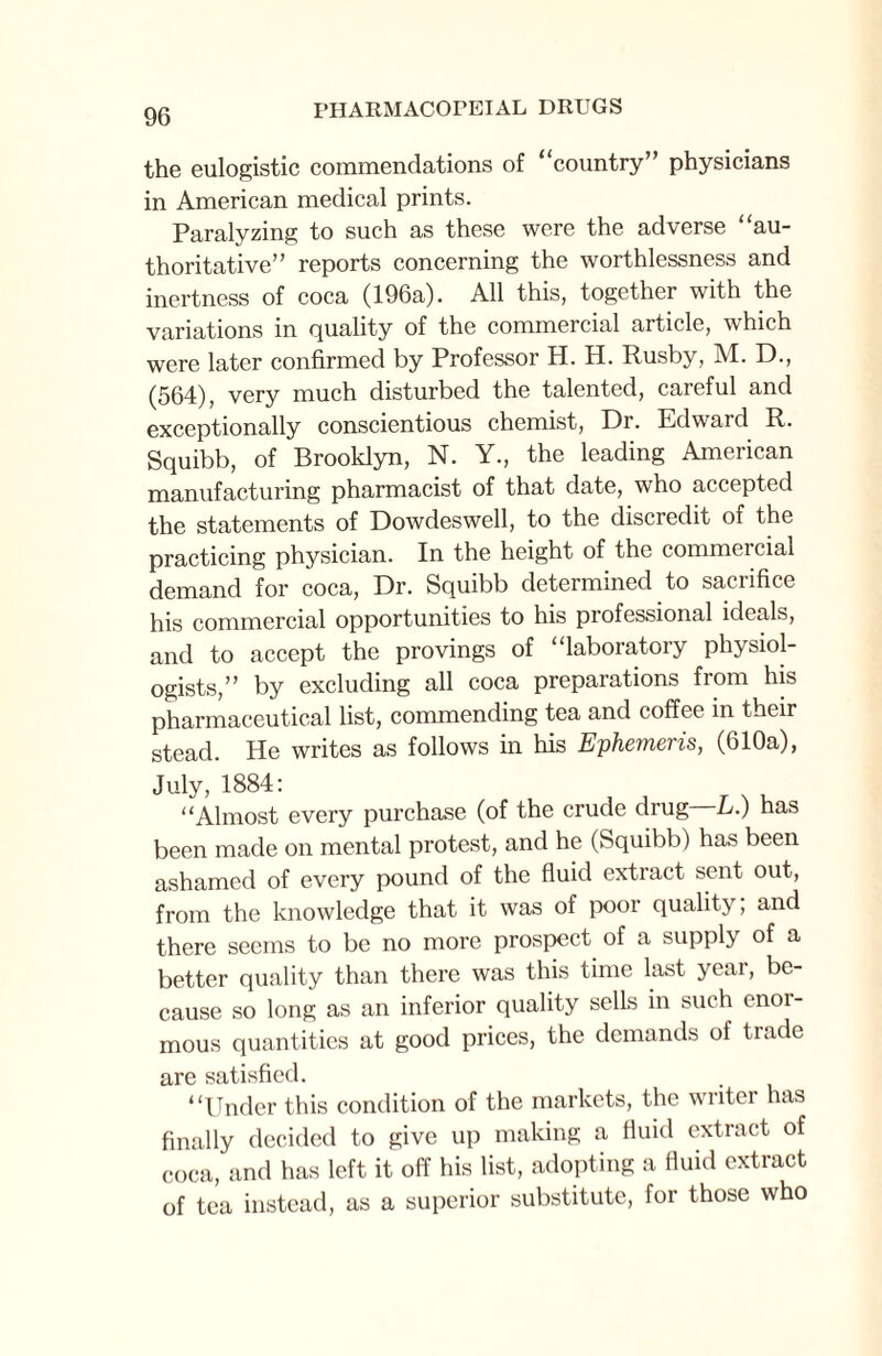 the eulogistic commendations of country” physicians in American medical prints. Paralyzing to such as these were the adverse “au¬ thoritative” reports concerning the worthlessness and inertness of coca (196a). All this, together with the variations in quality of the commercial article, which were later confirmed by Professor H. H. Rusby, M. D., (564), very much disturbed the talented, careful and exceptionally conscientious chemist, Dr. Edward R. Squibb, of Brooklyn, N. Y., the leading American manufacturing pharmacist of that date, who accepted the statements of Dowdeswell, to the discredit of the practicing physician. In the height of the commercial demand for coca, Dr. Squibb determined to sacrifice his commercial opportunities to his professional ideals, and to accept the provings of “laboratory physiol¬ ogists,” by excluding all coca preparations from his pharmaceutical list, commending tea and coffee in their stead. He writes as follows in his Ephemeris, (610a), July, 1884: “Almost every purchase (of the crude drug L.) has been made on mental protest, and he (Squibb) has been ashamed of every pound of the fluid extract sent out, from the knowledge that it was of poor quality; and there seems to be no more prospect of a supply of a better quality than there was this time last yeai, be¬ cause so long as an inferior quality sells in such enor¬ mous quantities at good prices, the demands of trade are satisfied. “Under this condition of the markets, the writer has finally decided to give up making a fluid extract of coca, and has left it off his list, adopting a fluid extract of tea instead, as a superior substitute, for those who