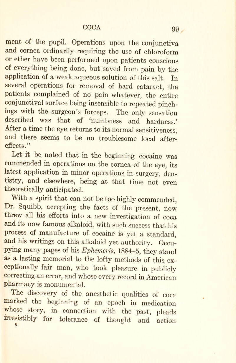 ment of the pupil. Operations upon the conjunctiva and cornea ordinarily requiring the use of chloroform or ether have been performed upon patients conscious of everything being done, but saved from pain by the application of a weak aqueous solution of this salt. In several operations for removal of hard cataract, the patients complained of no pain whatever, the entire conjunctival surface being insensible to repeated pinch- ings with the surgeon’s forceps. The only sensation described was that of ‘numbness and hardness.’ After a time the eye returns to its normal sensitiveness, and there seems to be no troublesome local after¬ effects.” Let it be noted that in the beginning cocaine was commended in operations on the cornea of the eye, its latest application in minor operations in surgery, den¬ tistry, and elsewhere, being at that time not even theoretically anticipated. With a spirit that can not be too highly commended, Dr. Squibb, accepting the facts of the present, now threw all his efforts into a new investigation of coca and its now famous alkaloid, with such success that his process of manufacture of cocaine is yet a standard, and his writings on this alkaloid yet authority. Occu¬ pying many pages of his E-phevieris, 1884-5, they stand as a lasting memorial to the lofty methods of this ex¬ ceptionally fair man, who took pleasure in publicly correcting an error, and whose every record in American pharmacy is monumental. The discovery of the anesthetic qualities of coca marked the beginning of an epoch in medication whose story, in connection with the past, pleads irresistibly for tolerance of thought and action 8