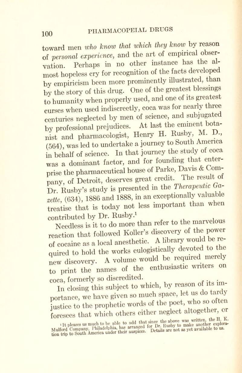 toward men who know that which they know by reason of personal experience, and the art of empirical obser¬ vation. Perhaps in no other instance has the al¬ most hopeless cry for recognition of the facts developed by empiricism been more prominently illustrated, than by the story of this drug. One of the greatest blessings to humanity when properly used, and one of its greatest curses when used indiscreetly, coca was for nearly three centuries neglected by men of science, and subjugated by professional prejudices. At last the eminent bota¬ nist and pharmacologist, Henry H. Rusby, M. D., (564), was led to undertake a journey to South America in behalf of science. In that journey the study of coca was a dominant factor, and for founding that enter¬ prise the pharmaceutical house of Parke, Davis & Com¬ pany, of Detroit, deserves great credit. The result of Dr. Rusby’s study is presented in the Therapeutic Ga¬ zette (634), 1886 and 1888, in an exceptionally valuable treatise that is today not less important than when contributed by Dr. Rusby. Needless is it to do more than refer to the marvelous reaction that followed Roller’s discovery of the power of cocaine as a local anesthetic. A library would be re¬ quired to hold the works eulogistically devoted to the new discovery. A volume would be required merely to print the names of the enthusiastic writers on coca, formerly so discredited. In closing this subject to which, by reason of its im¬ portance, we have given so much space, let us do tardy justice to the prophetic words of the poet., w 10 s foresees that which others either neglect altogether o i It pleases us much to be able to addnEed^Dr^usb^tolnake'wiother expiorar JfofS to^uth^America under'thedrAuspices. Details are not as yet available to us.
