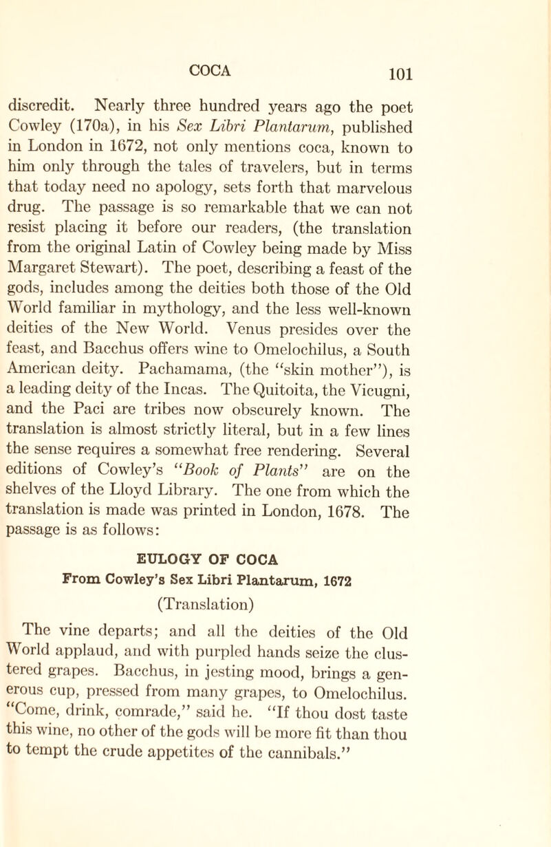 discredit. Nearly three hundred years ago the poet Cowley (170a), in his Sex Libri Plantarum, published in London in 1672, not only mentions coca, known to him only through the tales of travelers, but in terms that today need no apology, sets forth that marvelous drug. The passage is so remarkable that we can not resist placing it before our readers, (the translation from the original Latin of Cowley being made by Miss Margaret Stewart). The poet, describing a feast of the gods, includes among the deities both those of the Old World familiar in mythology, and the less well-known deities of the New World. Venus presides over the feast, and Bacchus offers wine to Omelochilus, a South American deity. Pachamama, (the “skin mother”), is a leading deity of the Incas. The Quitoita, the Vicugni, and the Paci are tribes now obscurely known. The translation is almost strictly literal, but in a few lines the sense requires a somewhat free rendering. Several editions of Cowley’s “Book of Plants'’ are on the shelves of the Lloyd Library. The one from which the translation is made was printed in London, 1678. The passage is as follows: EULOGY OF COCA From Cowley’s Sex Libri Plantarum, 1672 (Translation) The vine departs; and all the deities of the Old World applaud, and with purpled hands seize the clus¬ tered grapes. Bacchus, in jesting mood, brings a gen¬ erous cup, pressed from many grapes, to Omelochilus. “Come, drink, comrade,” said he. “If thou dost taste this wine, no other of the gods will be more fit than thou to tempt the crude appetites of the cannibals.”