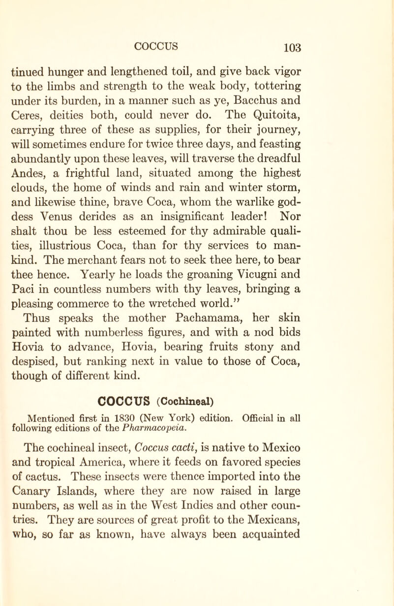 tinued hunger and lengthened toil, and give back vigor to the limbs and strength to the weak body, tottering under its burden, in a manner such as ye, Bacchus and Ceres, deities both, could never do. The Quitoita, carrying three of these as supplies, for their journey, will sometimes endure for twice three days, and feasting abundantly upon these leaves, will traverse the dreadful Andes, a frightful land, situated among the highest clouds, the home of winds and rain and winter storm, and likewise thine, brave Coca, whom the warlike god¬ dess Venus derides as an insignificant leader! Nor shalt thou be less esteemed for thy admirable quali¬ ties, illustrious Coca, than for thy services to man¬ kind. The merchant fears not to seek thee here, to bear thee hence. Yearly he loads the groaning Vicugni and Paci in countless numbers with thy leaves, bringing a pleasing commerce to the wretched world.” Thus speaks the mother Pachamama, her skin painted with numberless figures, and with a nod bids Hovia to advance, Hovia, bearing fruits stony and despised, but ranking next in value to those of Coca, though of different kind. COCCUS (Cochineal) Mentioned first in 1830 (New York) edition. Official in all following editions of the Pharmacopeia. The cochineal insect, Coccus cacti, is native to Mexico and tropical America, where it feeds on favored species of cactus. These insects were thence imported into the Canary Islands, where they are now raised in large numbers, as well as in the West Indies and other coun¬ tries. They are sources of great profit to the Mexicans, who, so far as known, have always been acquainted