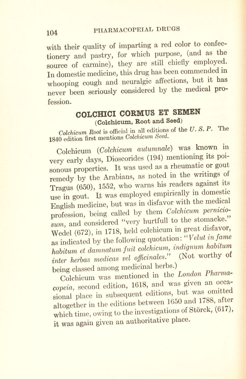 104 with their quality of imparting a red color to confec¬ tionery and pastry, for which purpose, (and as the source of carmine), they are still chiefly employed. In domestic medicine, this drug has been commended in whooping cough and neuralgic affections, but it has never been seriously considered by the medical pro¬ fession. COLCHICI CORMUS ET SEMEN (Colchicum, Root and Seed) Colchicum Root is official in all editions of the U. S. P. The 1840 edition first mentions Colchicum beed. Colchicum (Colchicum autumnale) was known in very early days, Dioscorides (194) mentioning its poi¬ sonous properties. It was used as a rheumatic or gout remedy by the Arabians, as noted in the writings of Tragus (650), 1552, who warns his readers against its use in out. Lt was employed empirically in domestic English medicine, but was in disfavor with the medical profession, being called by them Colchicum pernicio- sum, and considered “very hurtfull to the stomacke. Wedel (672), in 1718, held colchicum in great disfavor, as indicated by the following quotation: “Veluttnfame hahitum et damnatum fuit colchicum mdignum habitum inter herbas medicas vel officinales. (Not worthy of being classed among medicinal herbs.) Colchicum was mentioned in the London Pharma¬ copeia, second edition, 1618, and was given an occa- sional place in subsequent edihons, but was. omitted altogether in the editions between 1050 and 1788 a ter which time, owing to the investigations of Stoick, (617), it was again given an authoritative place.