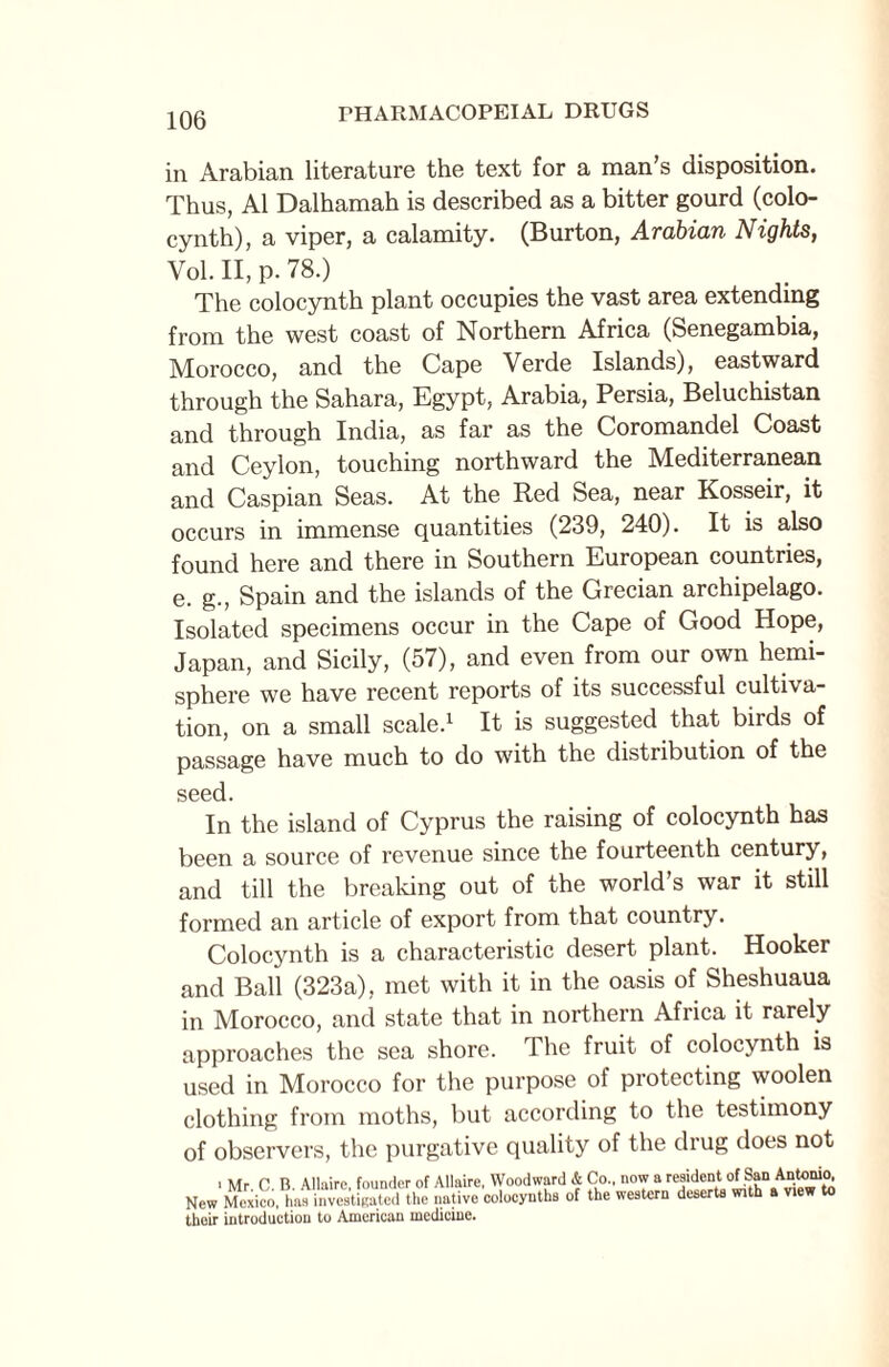 in Arabian literature the text for a man’s disposition. Thus, A1 Dalhamah is described as a bitter gourd (colo- cynth), a viper, a calamity. (Burton, Arabian Nights, Yol. II, p. 78.) The colocynth plant occupies the vast area extending from the west coast of Northern Africa (Senegambia, Morocco, and the Cape Verde Islands), eastward through the Sahara, Egypt, Arabia, Persia, Beluchistan and through India, as far as the Coromandel Coast and Ceylon, touching northward the Mediterranean and Caspian Seas. At the Red Sea, near Kosseir, it occurs in immense quantities (239, 240). It is also found here and there in Southern European countries, e. g., Spain and the islands of the Grecian archipelago. Isolated specimens occur in the Cape of Good Hope, Japan, and Sicily, (57), and even from our own hemi¬ sphere we have recent reports of its successful cultiva¬ tion, on a small scale.1 It is suggested that birds of passage have much to do with the distiibution of the seed. In the island of Cyprus the raising of colocynth has been a source of revenue since the fourteenth century, and till the breaking out of the world’s war it still formed an article of export from that country. Colocynth is a characteristic desert plant. Hooker and Ball (323a), met with it in the oasis of Sheshuaua in Morocco, and state that in northern Africa it rarely approaches the sea shore. The fruit of colocynth is used in Morocco for the purpose of protecting woolen clothing from moths, but according to the testimony of observers, the purgative quality of the drug does not . Mr C. B. Allaire, founder of Allaire, Woodward & Co., now a r“idenl New Mexico, has investigated the native colocynths of the western deserts with a view to their introduction to American medicine.