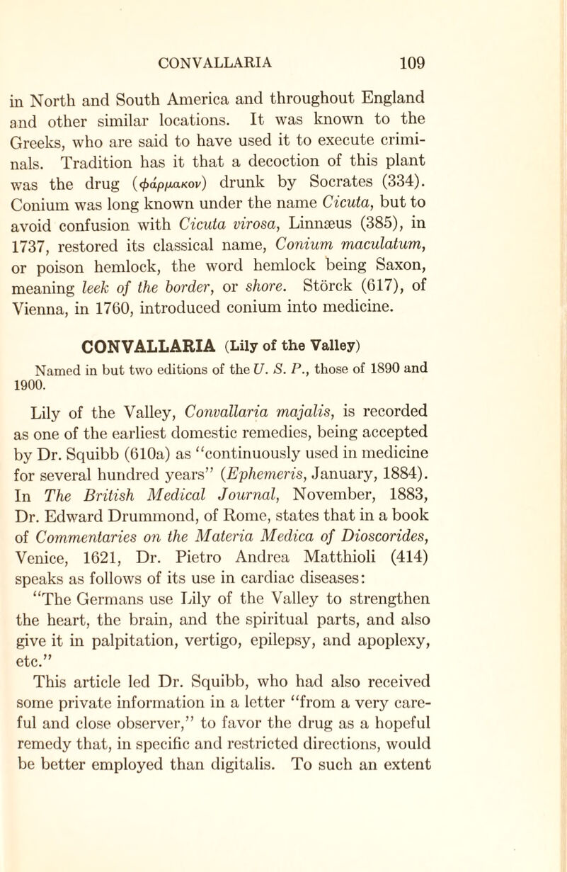 in North and South America and throughout England and other similar locations. It was known to the Greeks, who are said to have used it to execute crimi¬ nals. Tradition has it that a decoction of this plant was the drug (<papfiaKov) drunk by Socrates (334). Conium was long known under the name Cicuta, but to avoid confusion with Cicuta virosa, Linnaeus (385), in 1737, restored its classical name, Conium maculatum, or poison hemlock, the word hemlock being Saxon, meaning leek of the border, or shore. Storck (617), of Vienna, in 1760, introduced conium into medicine. CONVALLARIA (Lily of the Valley) Named in but two editions of the U. S. P., those of 1890 and 1900. Lily of the Valley, Convallaria majalis, is recorded as one of the earliest domestic remedies, being accepted by Dr. Squibb (610a) as “continuously used in medicine for several hundred years” (Ephemeris, January, 1884). In The British Medical Journal, November, 1883, Dr. Edward Drummond, of Rome, states that in a book of Commentaries on the Materia Medica of Dioscorides, Venice, 1621, Dr. Pietro Andrea Matthioli (414) speaks as follows of its use in cardiac diseases: “The Germans use Lily of the Valley to strengthen the heart, the brain, and the spiritual parts, and also give it in palpitation, vertigo, epilepsy, and apoplexy, etc.” This article led Dr. Squibb, who had also received some private information in a letter “from a very care¬ ful and close observer,” to favor the drug as a hopeful remedy that, in specific and restricted directions, would be better employed than digitalis. To such an extent