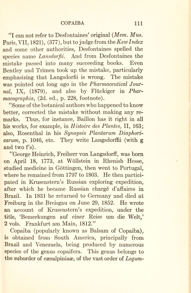 “I can not refer to Desfontaines’ original (Mem. Mus. Paris, VII, 1821), (377), but to judge from the Kew Index and some other authorities, Desfontaines spelled the species name Lansdorfii. And from Desfontaines the mistake passed into many succeeding books. Even Bentley and Trimen took up the mistake, particularly emphasizing that Langsdorfii is wrong. The mistake was pointed out long ago in the Pharmaceutical Jour¬ nal, IX, (1879), and also by Fltickiger in Phar- macographia, (2d. ed., p. 228, footnote). “Some of the botanical authors who happened to know better, corrected the mistake without making any re¬ marks. Thus, for instance, Baillon has it right in all his works, for example, in Histoire des Plantes, II, 163; also, Rosenthal in his Synopsis Plantarum Diaphori- carum, p. 1046, etc. They write Langsdorffii (with g and two f’s). “George Heinrich, Freiherr von Langsdorff, was born on April 18, 1773, at Wollstein in Rhenish Hesse, studied medicine in Gottingen, then went to Portugal, where he remained from 1797 to 1803. He then partici¬ pated in Krusenstern’s Russian exploring expedition, after which he became Russian chargd d’affaires in Brazil. In 1831 he returned to Germany and died at Freiburg in the Breisgau on June 29, 1852. He wrote an account of Krusenstern’s expedition, under the title, ‘Bemerkungen auf einer Reise um die Welt,’ 2 vols. Frankfurt am Main, 1812.” Copaiba (popularly known as Balsam of Copaiba), is obtained from South America, principally from Brazil and Venezuela, being produced by numerous species of the genus copaifera. This genus belongs to the suborder of csesalpiniase, of the vast order of Legum-