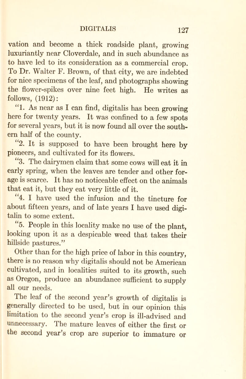 vation and become a thick roadside plant, growing luxuriantly near Cloverdale, and in such abundance as to have led to its consideration as a commercial crop. To Dr. Walter F. Brown, of that city, we are indebted for nice specimens of the leaf, and photographs showing the flower-spikes over nine feet high. He writes as follows, (1912): “1. As near as I can find, digitalis has been growing here for twenty years. It was confined to a few spots for several years, but it is now found all over the south¬ ern half of the county. “2. It is supposed to have been brought here by pioneers, and cultivated for its flowers. “3. The dairymen claim that some cows will eat it in early spring, when the leaves are tender and other for¬ age is scarce. It has no noticeable effect on the animals that eat it, but they eat very little of it. “4. I have used the infusion and the tincture for about fifteen years, and of late years I have used digi¬ talin to some extent. “5. People in this locality make no use of the plant, looking upon it as a despicable weed that takes their hillside pastures.” Other than for the high price of labor in this country, there is no reason why digitalis should not be American cultivated, and in localities suited to its growth, such as Oregon, produce an abundance sufficient to supply all our needs. The leaf of the second year’s growth of digitalis is generally directed to be used, but in our opinion this limitation to the second year’s crop is ill-advised and unnecessary. The mature leaves of either the first or the second year’s crop are superior to immature or