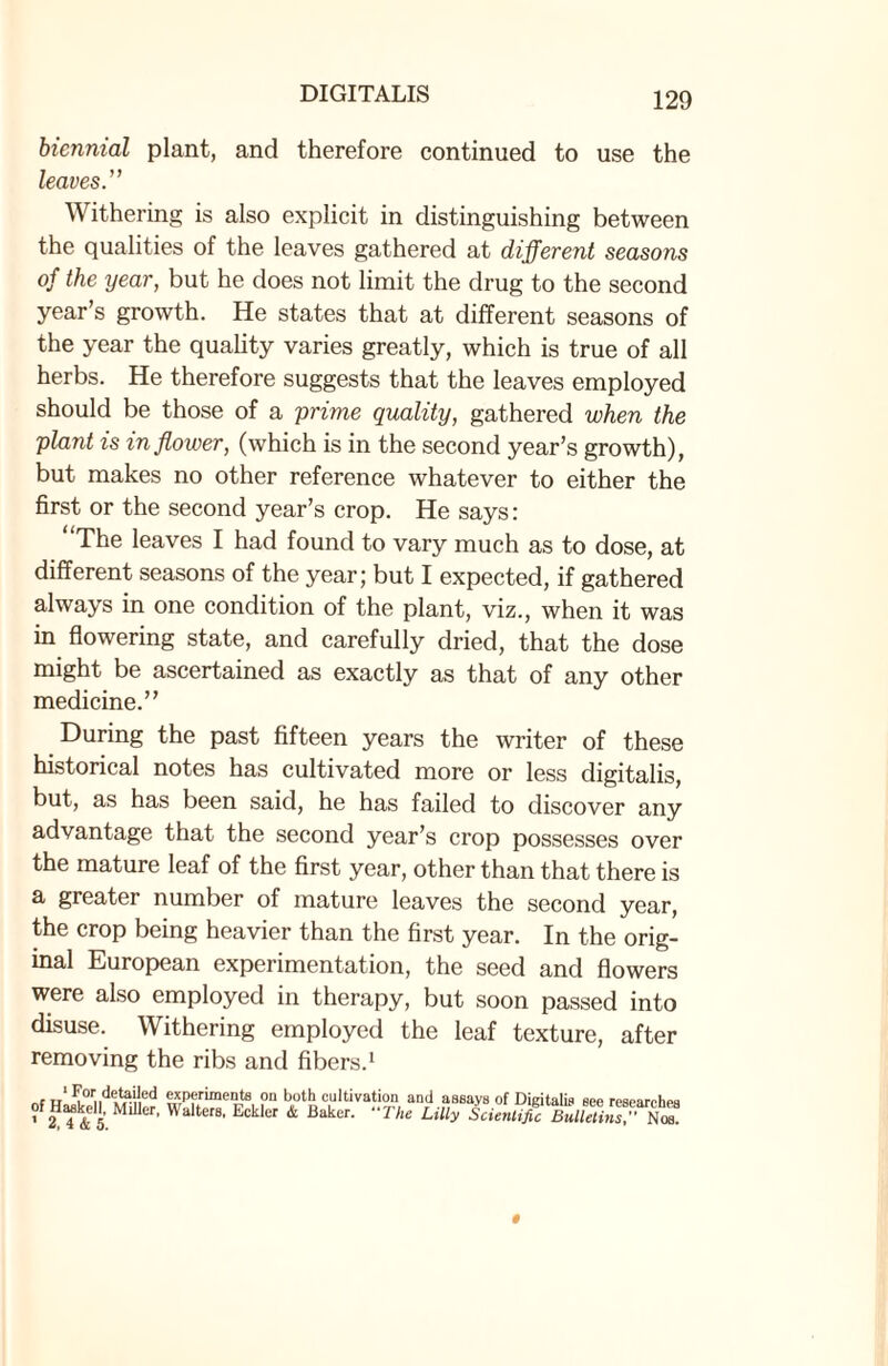 biennial plant, and therefore continued to use the leaves.” Withering is also explicit in distinguishing between the qualities of the leaves gathered at different seasons of the year, but he does not limit the drug to the second year’s growth. He states that at different seasons of the year the quality varies greatly, which is true of all herbs. He therefore suggests that the leaves employed should be those of a prime quality, gathered when the plant is in flower, (which is in the second year’s growth), but makes no other reference whatever to either the first or the second year’s crop. He says: “The leaves I had found to vary much as to dose, at different seasons of the year; but I expected, if gathered always in one condition of the plant, viz., when it was in flowering state, and carefully dried, that the dose might be ascertained as exactly as that of any other medicine.” During the past fifteen years the writer of these historical notes has cultivated more or less digitalis, but, as has been said, he has failed to discover any advantage that the second year’s crop possesses over the mature leaf of the first year, other than that there is a greater number of mature leaves the second year, the crop being heavier than the first year. In the orig¬ inal European experimentation, the seed and flowers were also employed in therapy, but soon passed into disuse. Withering employed the leaf texture, after removing the ribs and fibers.1 For detailed experiments on both cultivation and assays of Digitalis see researches ' 2 4 & 5. er' WalterS' Eckler & Baker- “The Li“y ScientifiTZlUtin^n^.