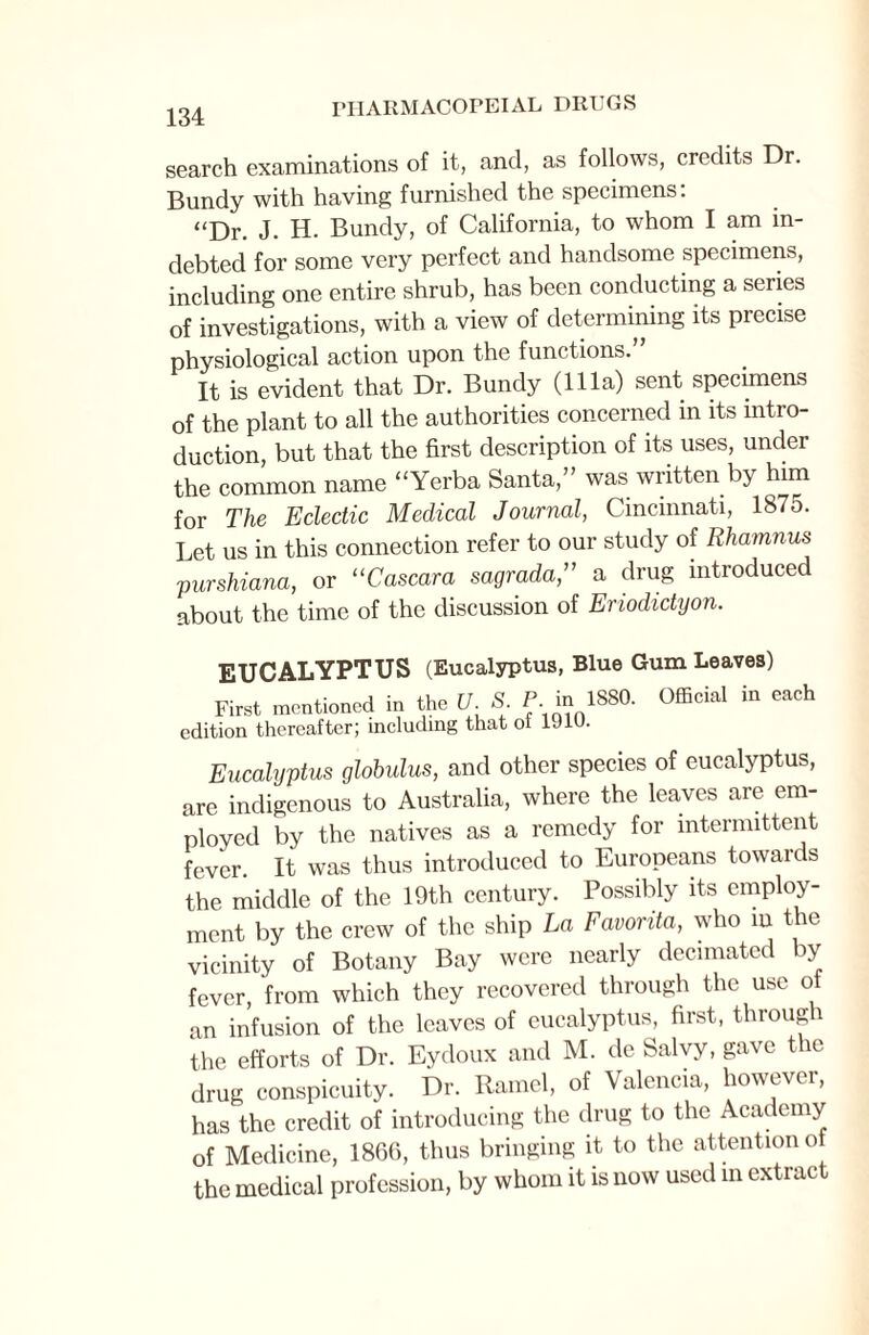 134 search examinations of it, and, as follows, credits Dr. Bundy with having furnished the specimens: “Dr. J. H. Bundy, of California, to whom I am in¬ debted for some very perfect and handsome specimens, including one entire shrub, has been conducting a series of investigations, with a view of determining its precise physiological action upon the functions.” It is evident that Dr. Bundy (111a) sent specimens of the plant to all the authorities concerned in its intro¬ duction, but that the first description of its uses, under the common name “Yerba Santa,” was written by him for The Eclectic Medical Journal, Cincinnati, 1875. Let us in this connection refer to our study of Rhamnus purshiana, or “Cascara sagrada,” a drug introduced about the time of the discussion of Eriodidyon. EUCALYPTUS (Eucalyptus, Blue Gum Leaves) First mentioned in the U. S. P.m 1880. edition thereafter; including that ol 1J1U. Official in each Eucalyptus globulus, and other species of eucalyptus, are indigenous to Australia, where the leaves are em¬ ployed by the natives as a remedy for intermittent fever. It was thus introduced to Europeans towards the middle of the 19th century. Possibly its employ¬ ment by the crew of the ship La Favorita, who m the vicinity of Botany Bay were nearly decimated by fever, from which they recovered through the use ol an infusion of the leaves of eucalyptus, first, through the efforts of Dr. Eydoux and M. de Salvy, gave the drug conspicuity. Dr. Ramel, of Valencia, however, has the credit of introducing the drug to the Academy of Medicine, I860, thus bringing it to the attention of the medical profession, by whom it is now used in extract