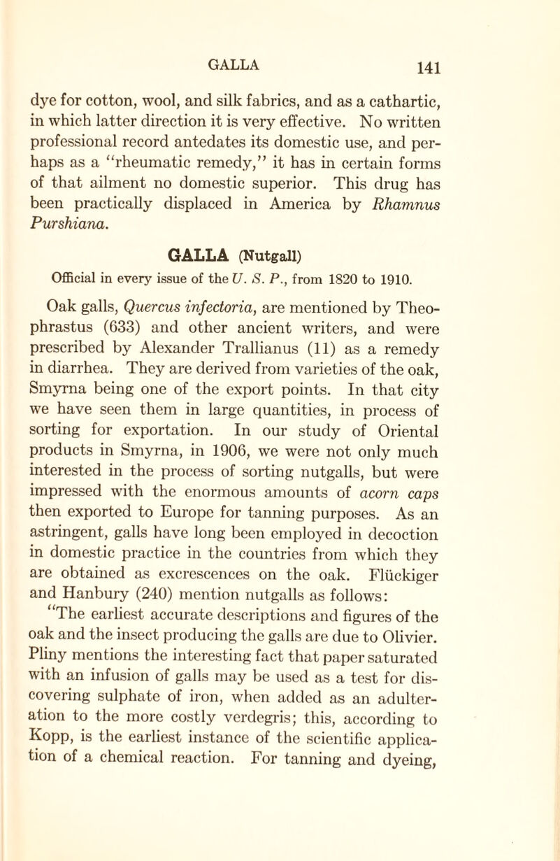 GALLA dye for cotton, wool, and silk fabrics, and as a cathartic, in which latter direction it is very effective. No written professional record antedates its domestic use, and per¬ haps as a “rheumatic remedy,” it has in certain forms of that ailment no domestic superior. This drug has been practically displaced in America by Rhamnus Purshiana. GALLA (Nutgall) Official in every issue of the U. S. P., from 1820 to 1910. Oak galls, Quercus infedoria, are mentioned by Theo¬ phrastus (633) and other ancient writers, and were prescribed by Alexander Trallianus (11) as a remedy in diarrhea. They are derived from varieties of the oak, Smyrna being one of the export points. In that city we have seen them in large quantities, in process of sorting for exportation. In our study of Oriental products in Smyrna, in 1906, we were not only much interested in the process of sorting nutgalls, but were impressed with the enormous amounts of acorn caps then exported to Europe for tanning purposes. As an astringent, galls have long been employed in decoction in domestic practice in the countries from which they are obtained as excrescences on the oak. Fliickiger and Hanbury (240) mention nutgalls as follows: “The earliest accurate descriptions and figures of the oak and the insect producing the galls are due to Olivier. Pliny mentions the interesting fact that paper saturated with an infusion of galls may be used as a test for dis¬ covering sulphate of iron, when added as an adulter¬ ation to the more costly verdegris; this, according to Kopp, is the earliest instance of the scientific applica¬ tion of a chemical reaction. For tanning and dyeing,