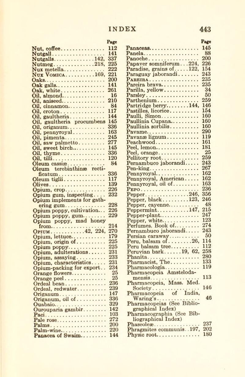Nut, coffee. Nutgall. Nutgalls.142, Nutmeg.218, Nux metella. Nux Vomica.169, Oaks. Oak galls. Oak, white. Oil, almond. Oil, aniseed. Oil, cinnamon. Oil, croton. Oil, gaultheria. Oil, gaultheria procumbens Oil, origanum. Oil, pennyroyal. Oil, pimenta. Oil, saw palmetto. Oil, sweet birch. Oil, thyme. Oil, tilli. Oleum cassiae.... Oleum terebinthinse recti- ficatum. Oleum tiglii. Olives. Opium, crop... Opium gum, inspecting.... Opium implements for gath¬ ering gum.. Opium poppy, cultivation... Opium poppy, gum. Opium poppy, mad honey from. Opium.42, 224, Opium, lettuce. Opium, origin of. Opium poppy. Opium, adulterations. Opium, assaying. . .. Opium, characteristics. Opium-packing for export.. Orange flowers. Orange peel. Ordeal bean. Ordeal, redwater. Origanum. Origanum, oil of. Ouabaio._. Ourouparia gambir. Paci. Pale rose. Palms. Palm-wine. Panacea of Swaim. Page Panaceas. 145 Panela. 88 Panoche. 200 Papaver somniferum. . . 224, 226 Paradise, grains of.122, 154 Paraguay jaborandi.243 Pareira. 235 Pareira brava. 235 Parilla, yellow. 34 Parsley. 50 Parthenium. 259 Partridge beriy.144, 146 Pastilles, licorice. 154 Paulli, Simon. 160 Paullinia Cupana. 160 Paullinia sorbilis. 160 Pavame. 290 Pavanae lignum. 119 Peachwood. 161 Peel, lemon. 181 Peel, orange. 25 Pellitory root. 259 Pernambuco jaborandi.243 Pen-king. 267 Pennyroyal. 162 Pennyroyal, American. 162 Pennyroyal, oil of. 163 Pepo. 236 Pepper.246, 356 Pepper, black.123, 246 Pepper, cayenne. 48 Peppermint.147, 215 Pepper-plant. 247 Pepper, white. 123 Perfumes. Book of...._.274 Pernambuco jaborandi. 243 Persian caraway. 50 Peru, balsam of.26, 114 Peru balsam tree. 112 Peruvian bark.19, 62, 258 Phanita. 280 Pharmacist, The. 133 Pharmacologia. 119 Pharmacopeia Amsteloda- mensis. 113 Pharmacopeia, Mass. Med. Society. . 146 Pharmacopeia of India, Waring’s....... Pharmacopeias (See Biblio¬ graphical Index) Pharmacographia (See Bib¬ liographical Index) Phaseolese... 237 Phragmites communis. .197, 202 Physic root. 180 Page 112 141 337 225 222 221 200 141 261 16 210 84 117 144 145 336 163 245 277 145 336 120 84 336 117 139 226 232 228 226 229 214 270 179 225 225 231 233 231 234 25 25 236 239 147 336 329 142 103 272 200 220 144