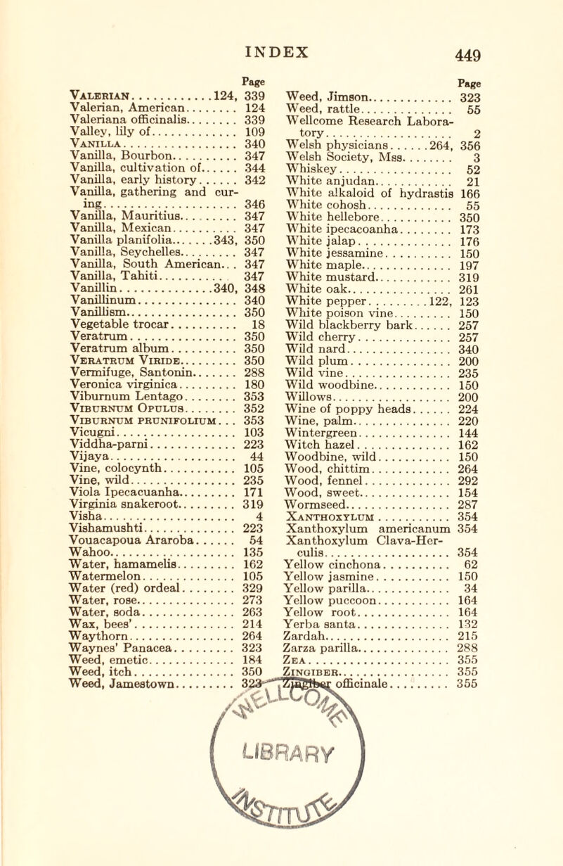 Page Valerian. ..124, 339 Valerian, American. 124 Valeriana officinalis. 339 Valley, lily of. 109 Vanilla. 340 Vanilla, Bourbon. 347 Vanilla, cultivation of. 344 Vanilla, early history.342 Vanilla, gathering and cur¬ ing. 346 Vanilla, Mauritius. 347 Vanilla, Mexican. 347 Vanilla planifolia.343, 350 Vanilla, Seychelles. 347 Vanilla, South American.. . 347 Vanilla, Tahiti. 347 Vanillin.340, 348 Vanillinum. 340 Vanillism. 350 Vegetable trocar. 18 Veratrum. 350 Veratrum album. 350 Veratrum Viride. 350 Vermifuge, Santonin. 288 Veronica virginica. 180 Viburnum Lentago.353 Viburnum Opulus.352 Viburnum prunifolium ... 353 Vicugni. 103 Viddha-parni. 223 Vi jay a. 44 Vine, colocynth. 105 Vine, wild. 235 Viola Ipecacuanha. 171 Virginia snakeroot. 319 Visha. 4 Vishamushti. 223 Vouacapoua Araroba. 54 Wahoo. 135 Water, hamamelis. 162 Watermelon. 105 Water (red) ordeal. 329 Water, rose. 273 Water, soda. 263 Wax, bees’. 214 Waythorn. 264 Waynes’ Panacea. 323 Weed, emetic. 184 Weed, itch. 350 Weed, Jamestown. 323^; Page Weed, Jimson. 323 Weed, rattle. 55 Wellcome Research Labora¬ tory . 2 Welsh physicians.264, 356 Welsh Society, Mss. 3 Whiskey. 52 White anjudan. 21 White alkaloid of hydrastis 166 White cohosh. 55 White hellebore. 350 White ipecacoanha. 173 White jalap. 176 W hi te j essamine. 150 White maple. 197 White mustard. 319 White oak. 261 White pepper.122, 123 White poison vine. 150 Wild blackberry bark. 257 Wild cherry. 257 Wild nard. 340 Wild plum. 200 Wild vine. 235 Wild woodbine. 150 Willows. 200 Wine of poppy heads. 224 Wine, palm. 220 Wintergreen. 144 Witch hazel. 162 Woodbine, wild. 150 Wood, chittim. 264 Wood, fennel. 292 Wood, sweet. 154 Wormseed. 287 Xanthoxylum. 354 Xanthoxylum americanum 354 Xanthoxylum Clava-Her- culis. 354 Yellow cinchona. 62 Yellow jasmine. 150 Yellow parilla. 34 Yellow puccoon. 164 Yellow root. 164 Yerba santa. 132 Zardah. 215 Zarza parilla. 288 Zea. 355 Zingiber. 355 “ZTSglb^r officinale. 355