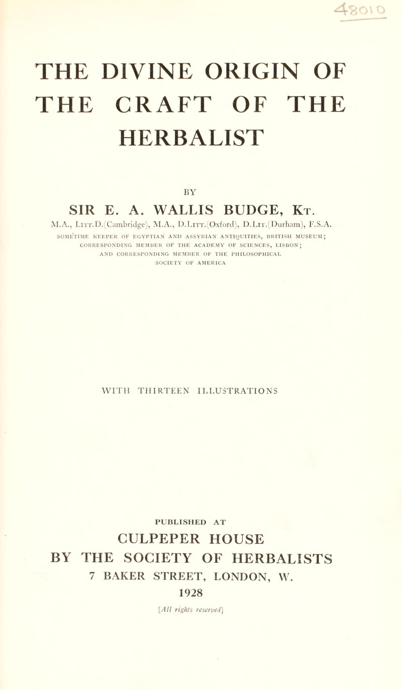 THE DIVINE ORIGIN OF THE CRAFT OF THE HERBALIST BY SIR E. A. WALLIS BUDGE, Kt. M.A., Litt.D.: Cambridge), M.A., D.LiTT.(Oxford), D.Lit.(Durham), F.S.A. SOMETIME KEEPER OF EGYPTIAN AND ASSYRIAN ANTIQUITIES, BRITISH MUSEUM; CORRESPONDING MEMBER OF THE ACADEMY OF SCIENCES, LISBON; AND CORRESPONDING MEMBER OF THE PHILOSOPHICAL SOCIETY OF AMERICA WITH THIRTEEN ILLUSTRATIONS PUBLISHED AT CULPEPER HOUSE BY THE SOCIETY OF HERBALISTS 7 BAKER STREET, LONDON, W. 1928 [All rights reserved]