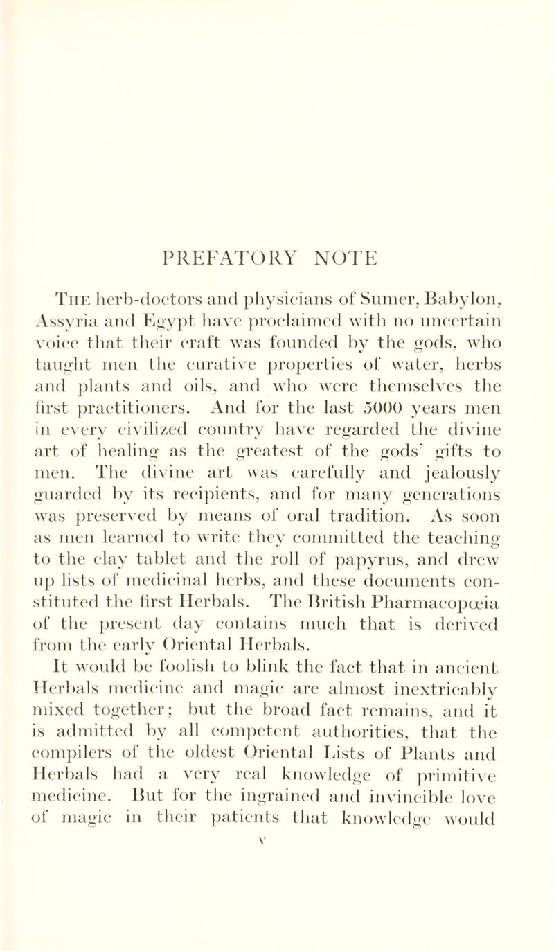 PREFATORY NOTE The herb-doctors and physicians of Sumer, Babylon, Assyria and Egypt have proclaimed with no uncertain voice that their craft was founded by the gods, who taught men the curative properties of water, herbs and plants and oils, and who were themselves the first practitioners. And for the last 5000 years men in every civilized country have regarded the divine art of healing as the greatest of the gods’ gifts to men. The divine art was carefully and jealously guarded by its recipients, and for many generations was preserved by means of oral tradition. As soon as men learned to write they committed the teaching to the elav tablet and the roll of papyrus, and drew up lists of medicinal herbs, and these documents con¬ stituted the first Herbals. The British Pharmacopoeia of the present day contains much that is derived from the early Oriental Herbals. It would be foolish to blink the fact that in ancient Herbals medicine and magic are almost inextricably mixed together; but the broad fact remains, and it is admitted by all competent authorities, that the compilers of the oldest Oriental Lists of Plants and Ilerbals had a very rc'al knowledge of primitive medicine. But for the ingrained and invincible love of magic in their patients that knowledge would